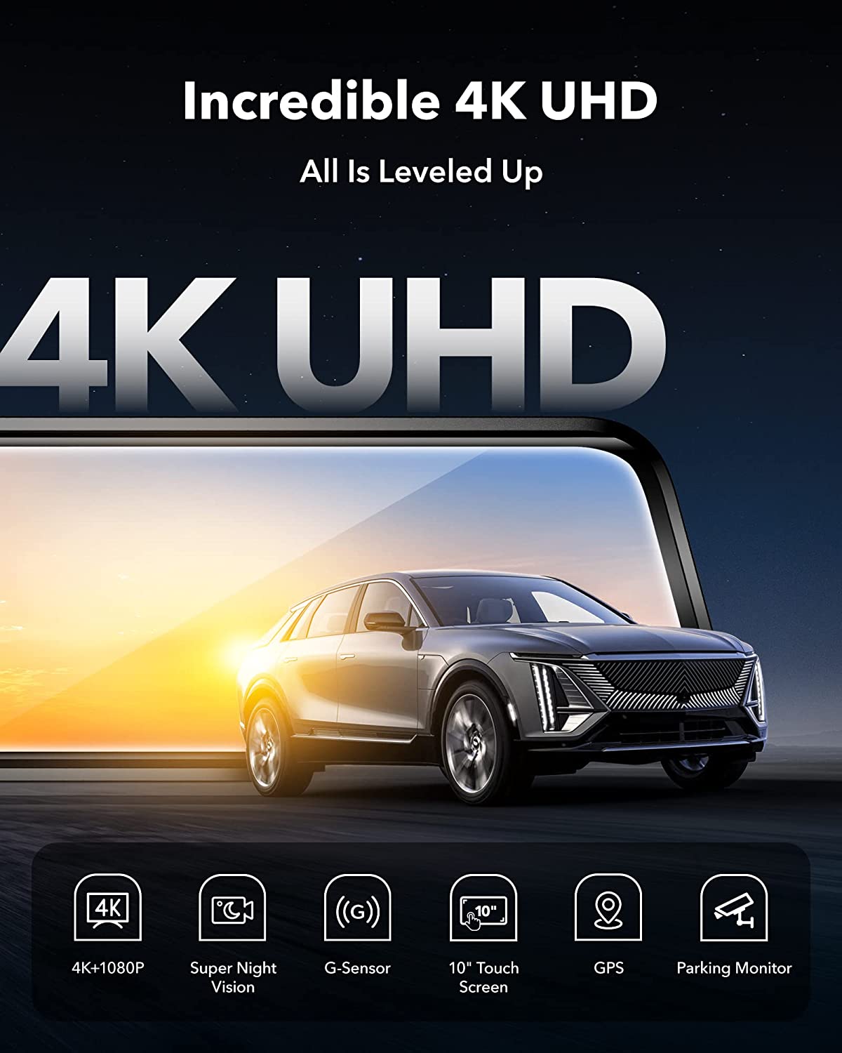 Incredible 4K UHD  
All Is Leveled Up  

4K UHD  

4K+1080P  
Super Night Vision  
G-Sensor  
10" Touch Screen  
GPS  
Parking Monitor