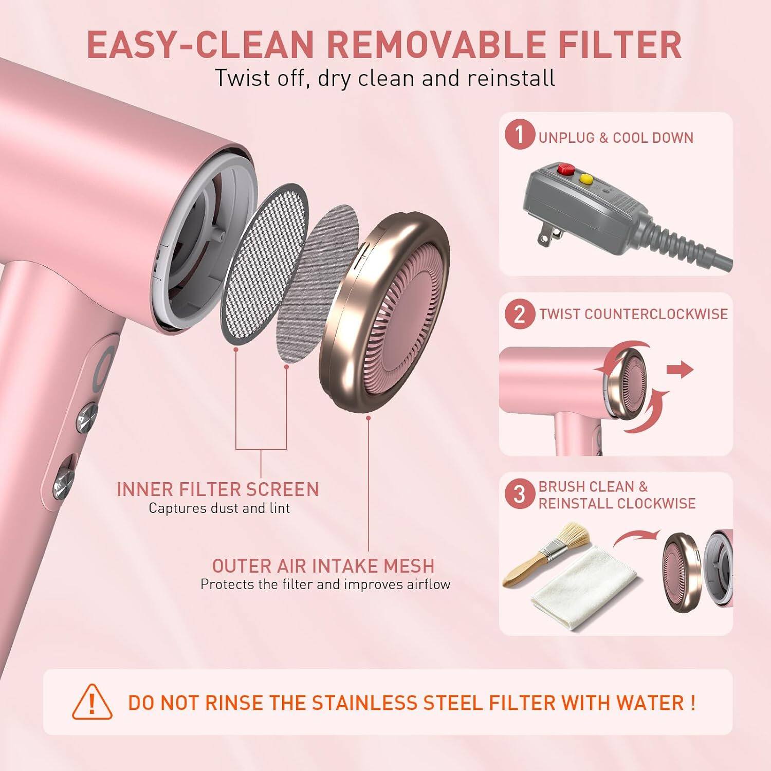 EASY-CLEAN REMOVABLE FILTER  
Twist off, dry clean and reinstall

1. UNPLUG & COOL DOWN
2. TWIST COUNTERCLOCKWISE
3. BRUSH CLEAN & REINSTALL CLOCKWISE

INNER FILTER SCREEN  
Captures dust and lint

OUTER AIR INTAKE MESH  
Protects the filter and improves airflow

DO NOT RINSE THE STAINLESS STEEL FILTER WITH WATER!