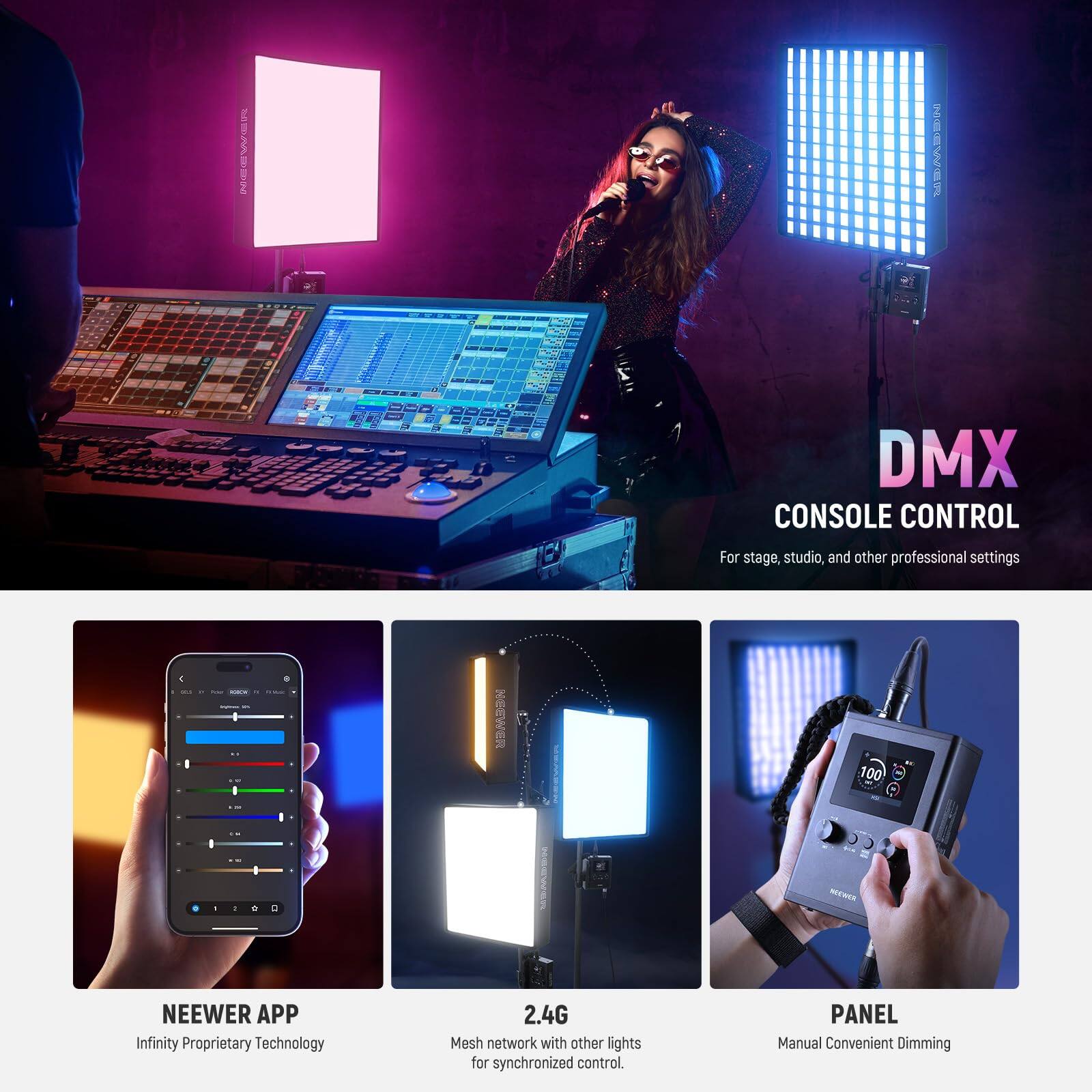 DMX CONSOLE CONTROL  
For stage, studio, and other professional settings  

NEEWER APP  
Infinity Proprietary Technology  

2.4G Mesh network with other lights for synchronized control.  

PANEL  
Manual Convenient Dimming
