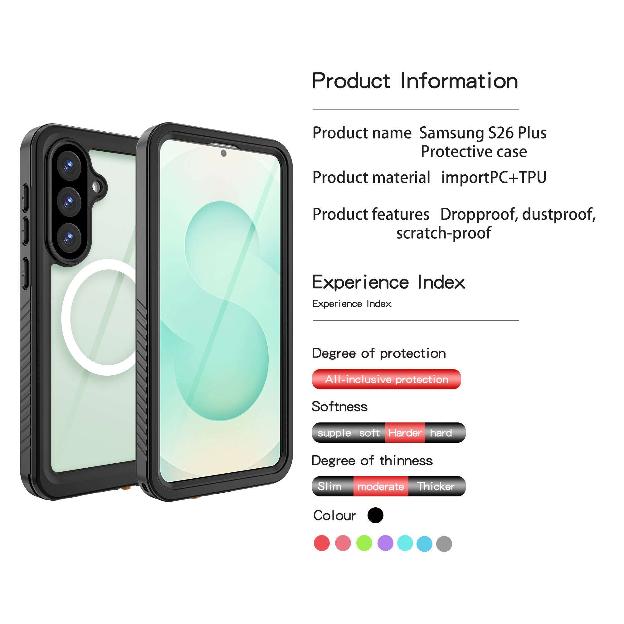 Product Information  
Product name: Samsung S26 Plus Protective case  
Product material: importPC+TPU  
Product features: Dropproof, dustproof, scratch-proof  

Experience Index  
Experience Index  
Degree of protection: All-inclusive protection  
Softness: supple soft Harder hard  
Degree of thinness: Slim moderate Thicker  
Colour: [Colour options shown in the image]