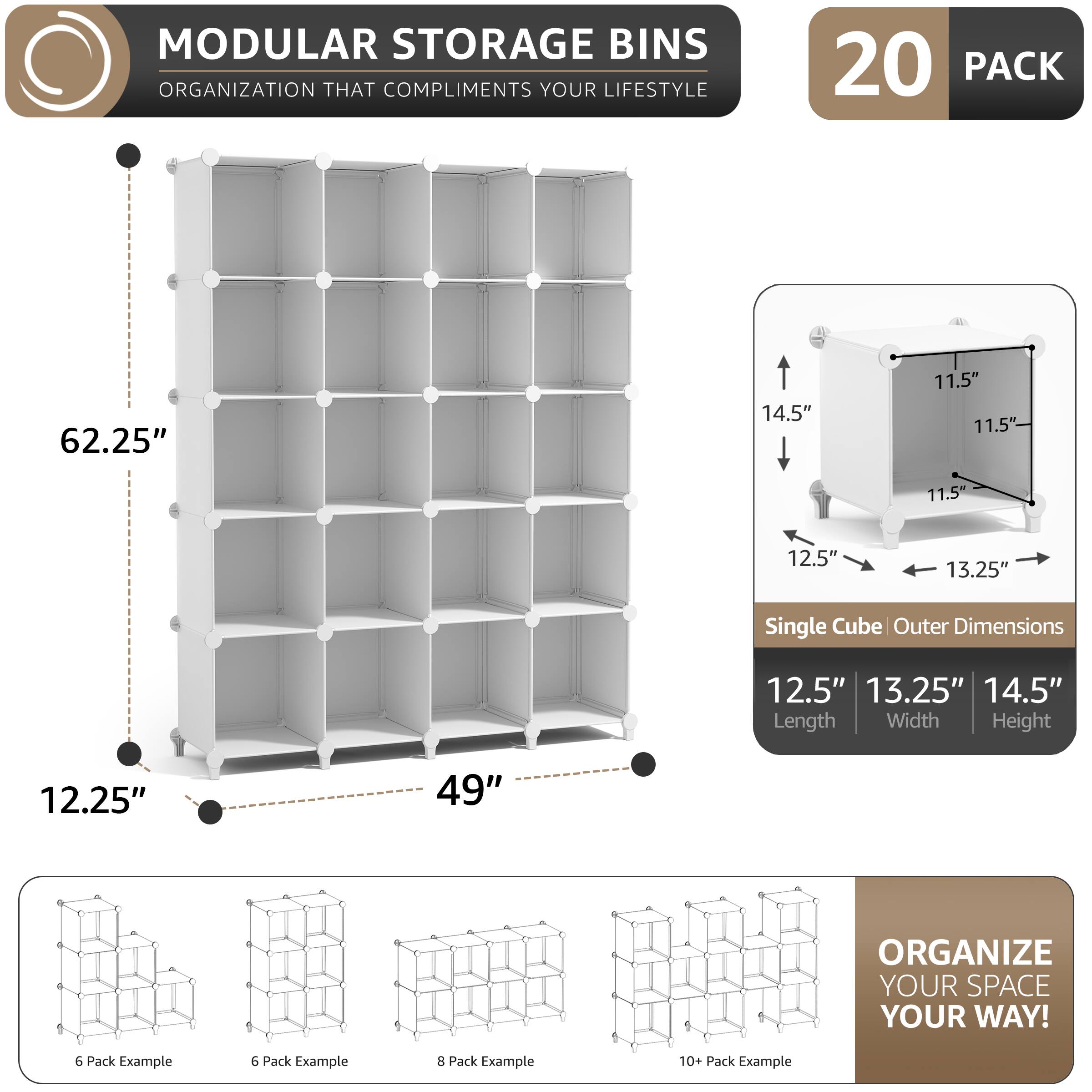 MODULAR STORAGE BINS  
ORGANIZATION THAT COMPLIMENTS YOUR LIFESTYLE  

20 PACK  

62.25"  
14.5"  
11.5"  
11.5"  
11.5"  
12.5"  
13.25"  

Single Cube Outer Dimensions  
12.5"  
13.25"  
14.5"  
Length Width Height  

12.25"  
49"  

ORGANIZE YOUR SPACE YOUR WAY!  

6 Pack Example  
6 Pack Example  
8 Pack Example  
10+ Pack Example