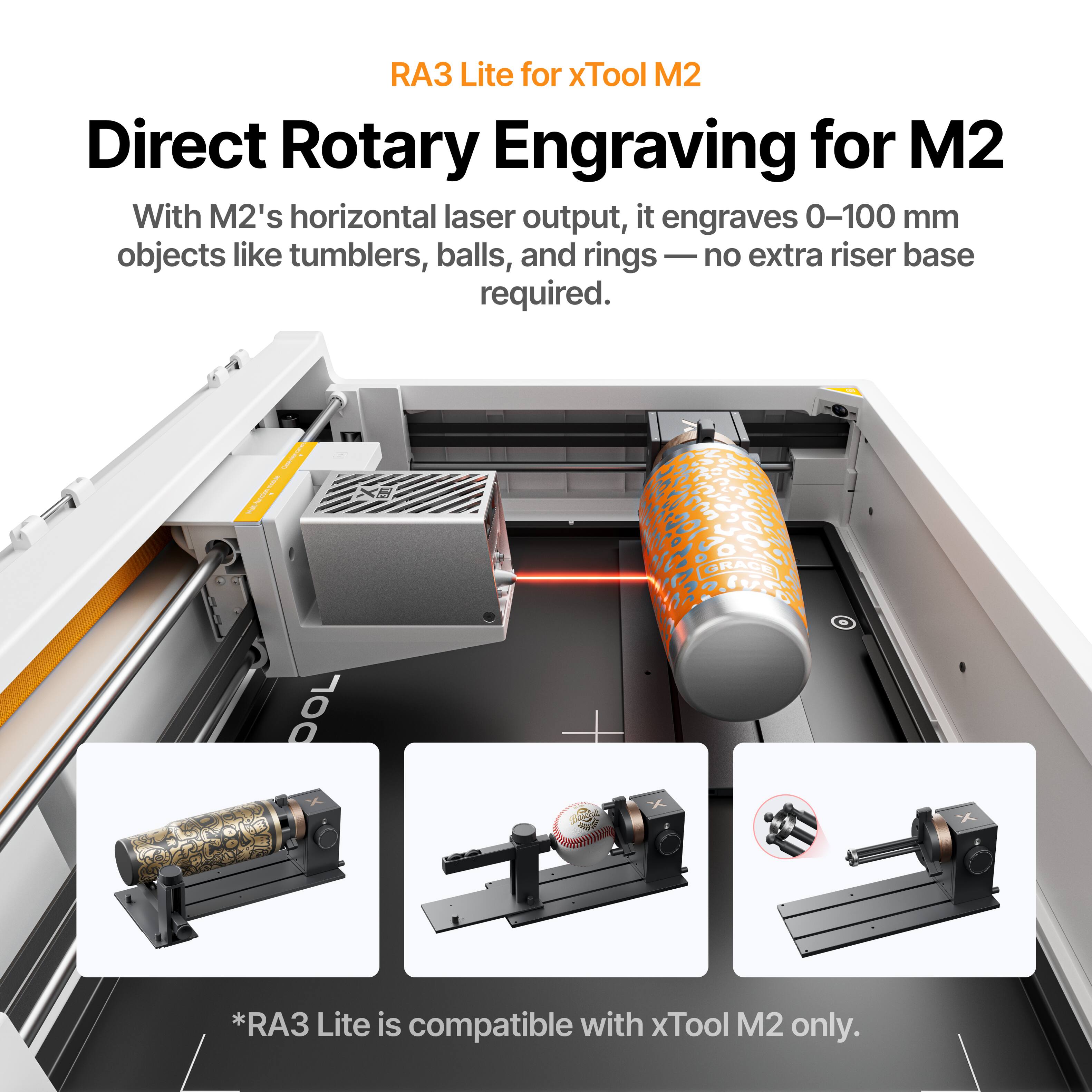 RA3 Lite for xTool M2  
Direct Rotary Engraving for M2  

With M2's horizontal laser output, it engraves 0-100 mm objects like tumblers, balls, and rings — no extra riser base required.  

*RA3 Lite is compatible with xTool M2 only.
