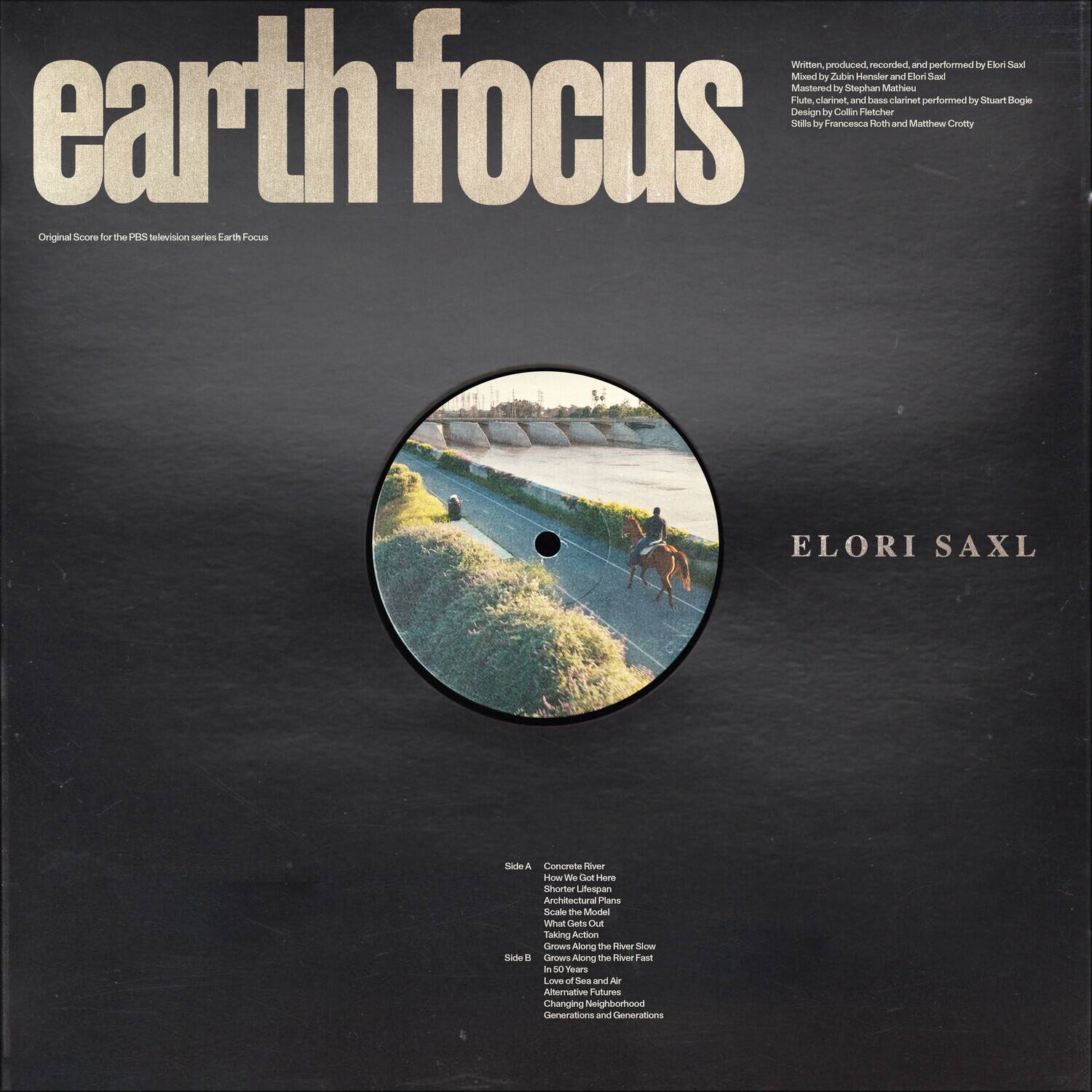 **earth focus**
Original Score for the PBS Television series Earth Focus
---
**ELORI SAXL**
---
Written, produced, recorded, and performed by Elori Saxl
Mixed by Zubin Henater and Elori Saxl
Mastered by Stephan Mathou
Flute, clarinet, and bass clarinet performed by Stuart Bogie
Design by Colin Fletcher
Stills by Francesca Roth and Matthew Crotty
---
**Side A**
1. Concretes River
2. How We Got Here
3. Architectural Plans
4. Scale the Model
5. Taking Action
6. Grows Along the River Slow
7. Grows Along the River Fast
8. Vow of Sea and Air
9. Alternative Neighborhoods
10. Generations and Generations
**Side B**
1. Concretes River
2. How We Got Here
3. Architectural Plans
4. Scale the Model
5. Taking Action
6. Grows Along the River Slow
7. Grows Along the River Fast
8. Vow of Sea and Air
9. Alternative Neighborhoods
10. Generations and Generations