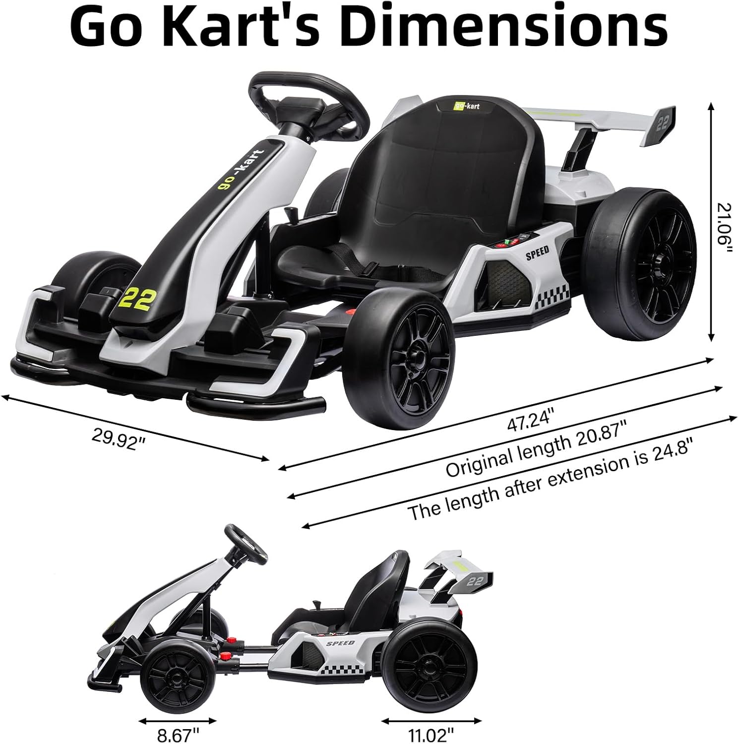 Go Kart's Dimensions

- Width: 29.92"
- Height: 21.06"
- Length (original): 20.87"
- Length (after extension): 24.8"
- Seat width: 8.67"
- Seat depth: 11.02"