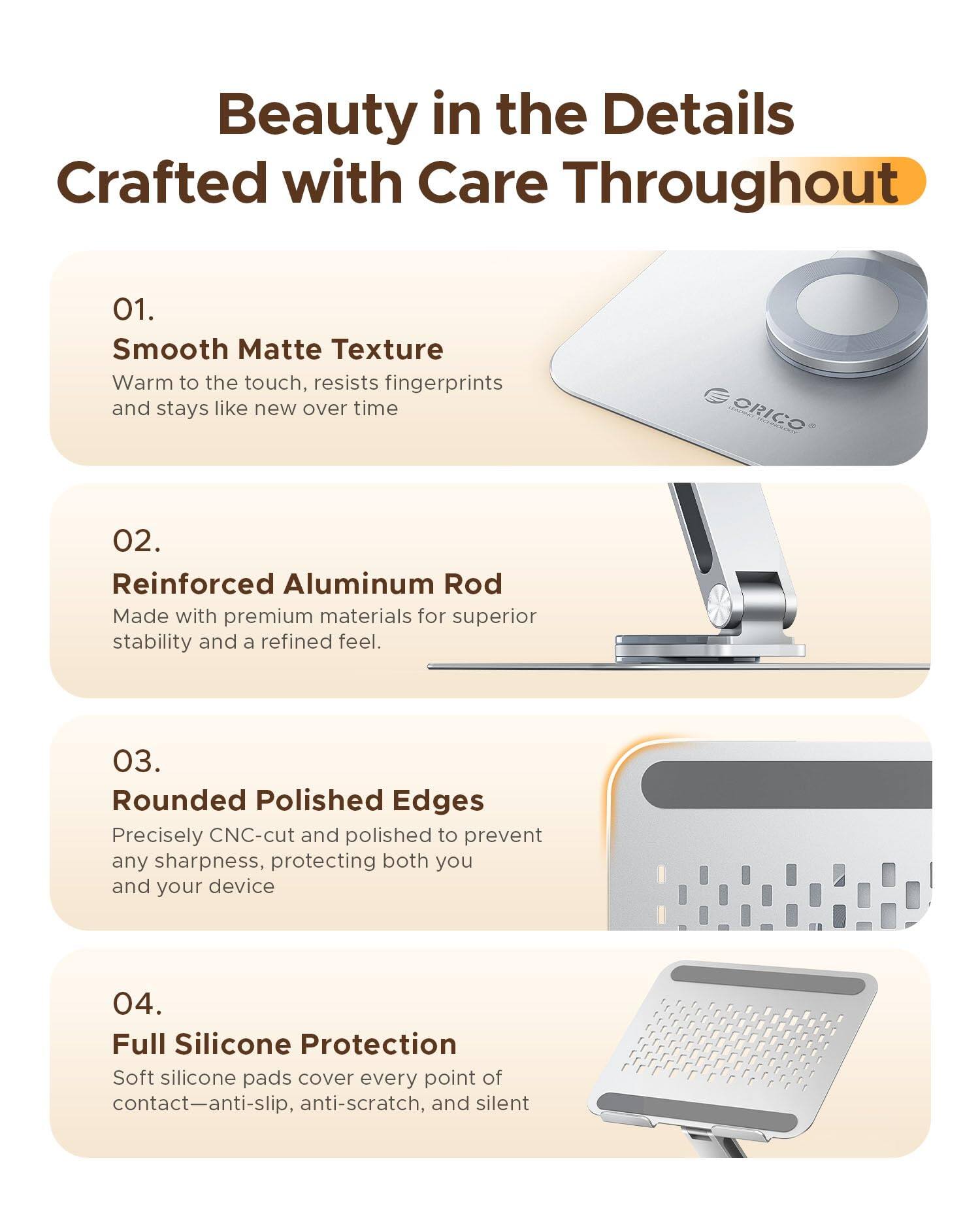 Beauty in the Details  
Crafted with Care Throughout

01. Smooth Matte Texture  
Warm to the touch, resists fingerprints and stays like new over time

02. Reinforced Aluminum Rod  
Made with premium materials for superior stability and a refined feel.

03. Rounded Polished Edges  
Precisely CNC-cut and polished to prevent any sharpness, protecting both you and your device

04. Full Silicone Protection  
Soft silicone pads cover every point of contact—anti-slip, anti-scratch, and silent