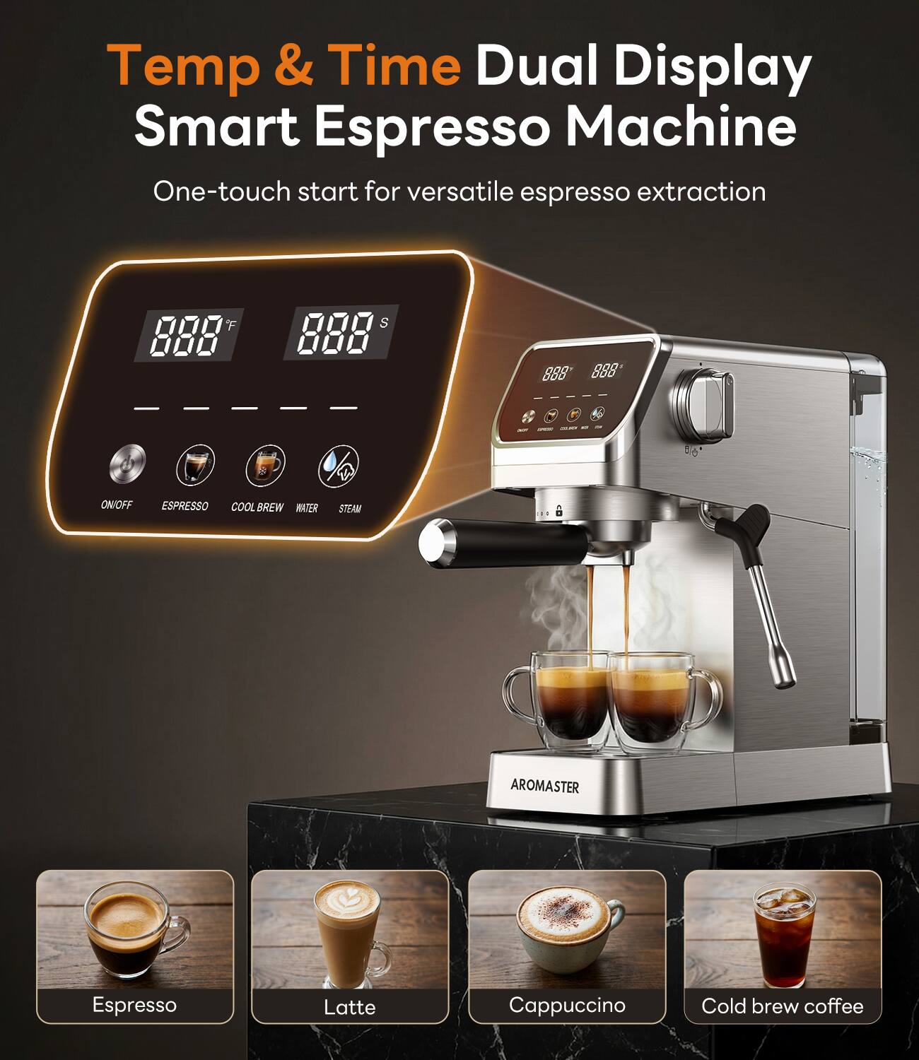 Temp & Time Dual Display Smart Espresso Machine  
One-touch start for versatile espresso extraction  

ON/OFF  
ESPRESSO  
COOL BREW  
WATER  
STEAM  

Espresso  
Latte  
Cappuccino  
Cold brew coffee