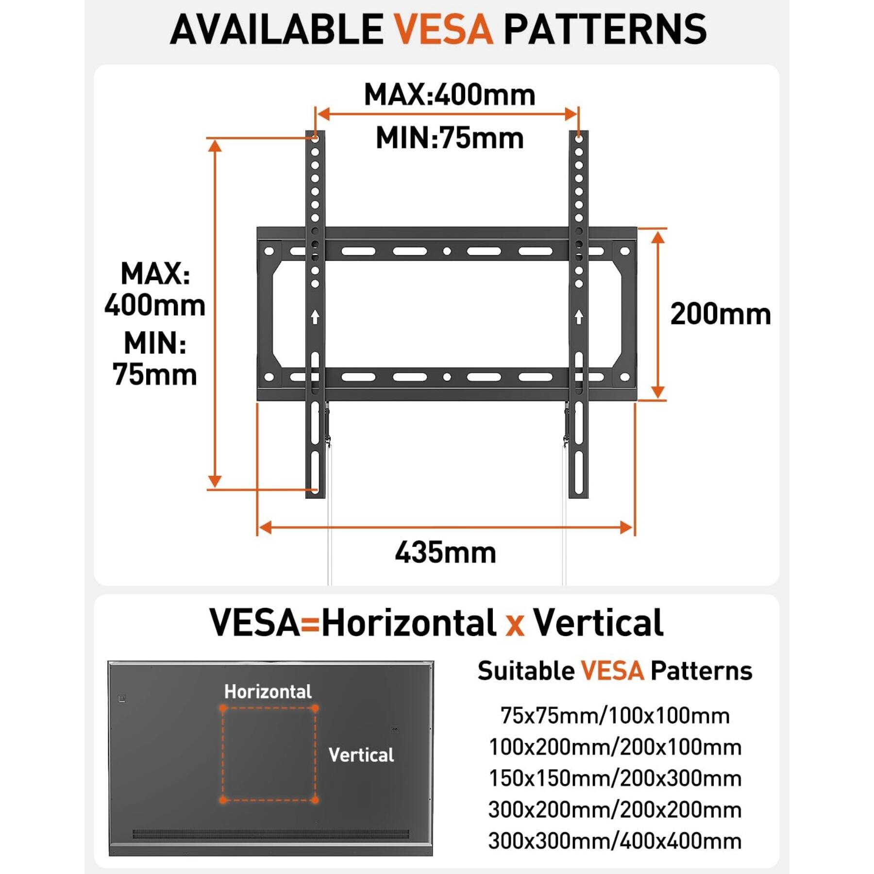 AVAILABLE VESA PATTERNS  
MAX: 400mm  
MIN: 75mm  

VESA = Horizontal x Vertical  

Suitable VESA Patterns  
Horizontal 75x75mm / 100x100mm  
Vertical 100x200mm / 200x100mm  
150x150mm / 200x300mm  
300x200mm / 200x200mm  
300x300mm / 400x400mm