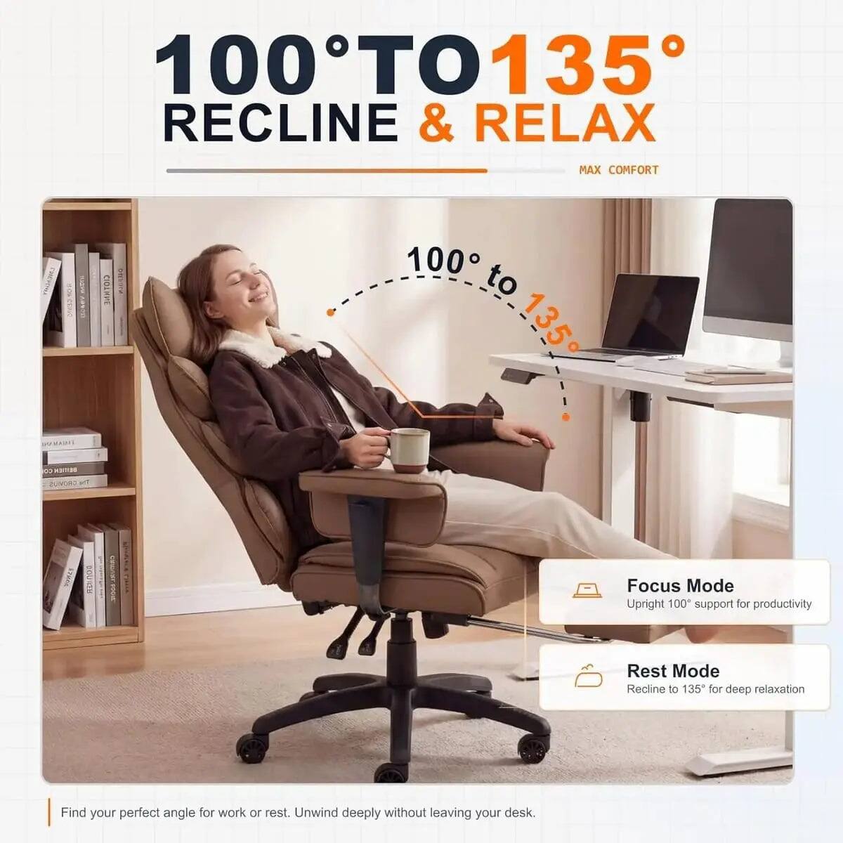100° TO 135° RECLINE & RELAX  
MAX COMFORT  

100° to 135°  

Focus Mode  
Upright 100° support for productivity  

Rest Mode  
Recline to 135° for deep relaxation  

Find your perfect angle for work or rest. Unwind deeply without leaving your desk.