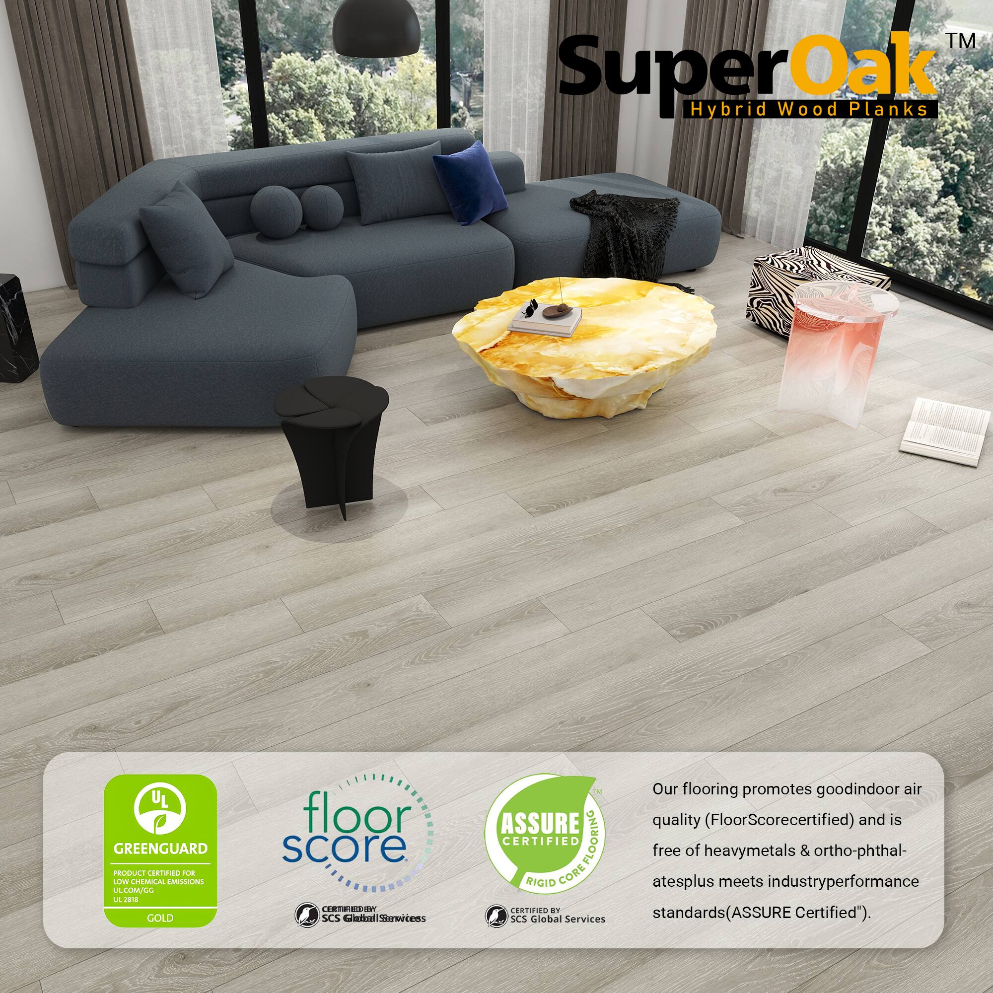 TM SuperOak Hybrid Wood Planks

UL GREENGUARD PRODUCE CRNO UE LLV CHEMUCAL EAISLONS LE LIMULL L J GOLD floor score TEE3 SCS Catnl cersens

Our flooring promotes good indoor air quality (FloorScore certified) and is CERTIFIED COREFLOORING FLOORING free of heavy metals & ortho-phthalates plus meets industry performance standards (ASSURE Certified").

SCS Global Services