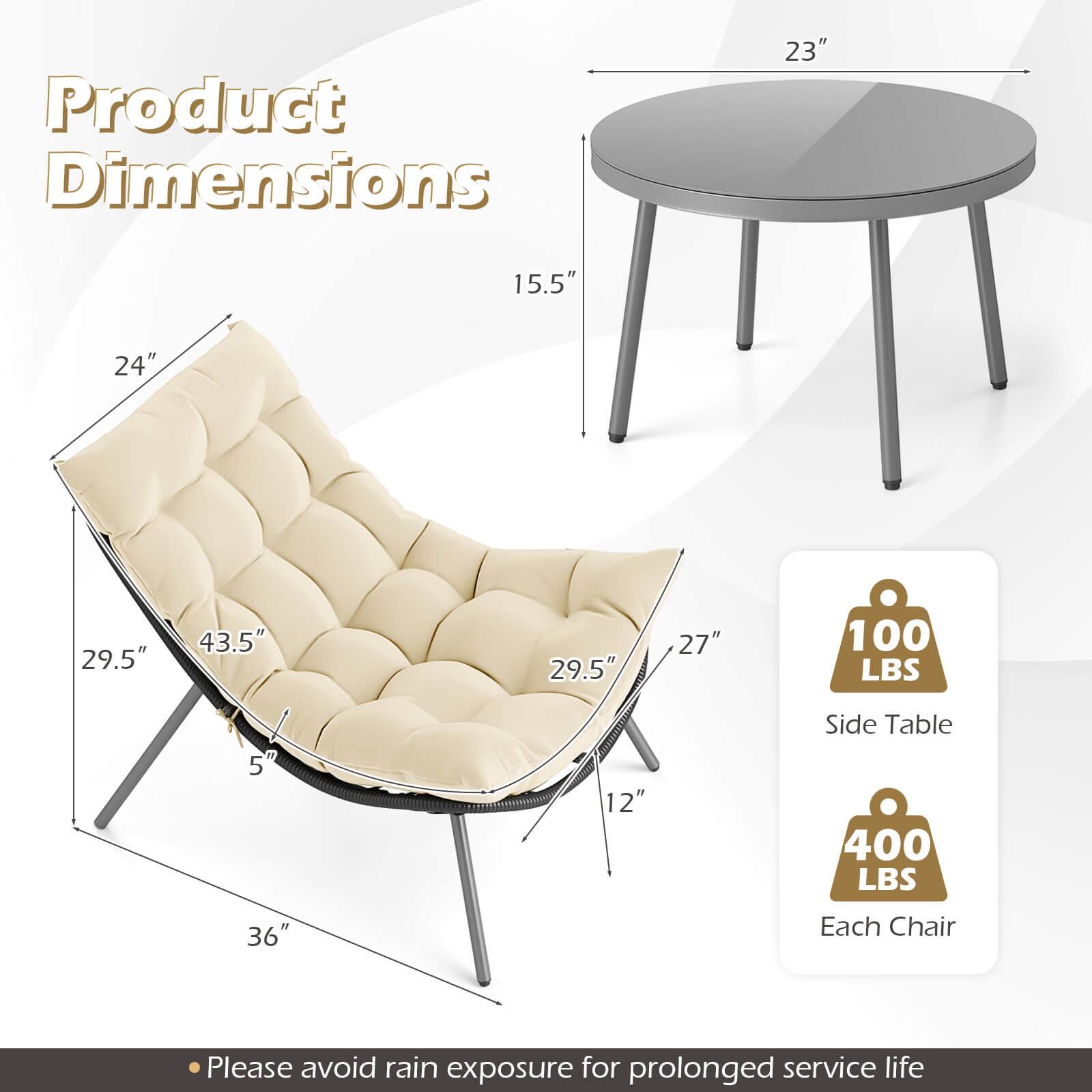 Product Dimensions

- 23" (diameter of the table)
- 15.5" (height of the table)
- 24" (width of the chair)
- 43.5" (length of the chair)
- 29.5" (depth of the chair)
- 27" (height of the chair)
- 36" (width of the chair)
- 12" (height of the side table)

Weight Capacity:
- Side Table: 100 LBS
- Each Chair: 400 LBS

Please avoid rain exposure for prolonged service life.