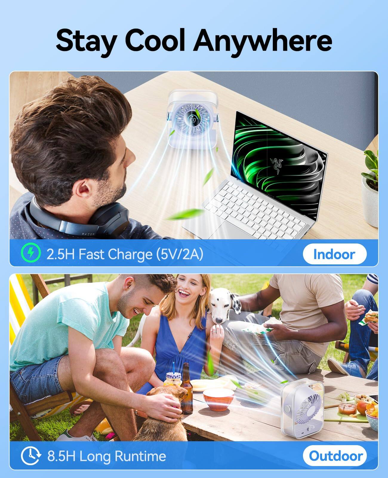 Stay Cool Anywhere

2.5H Fast Charge (5V/2A) Indoor

8.5H Long Runtime Outdoor