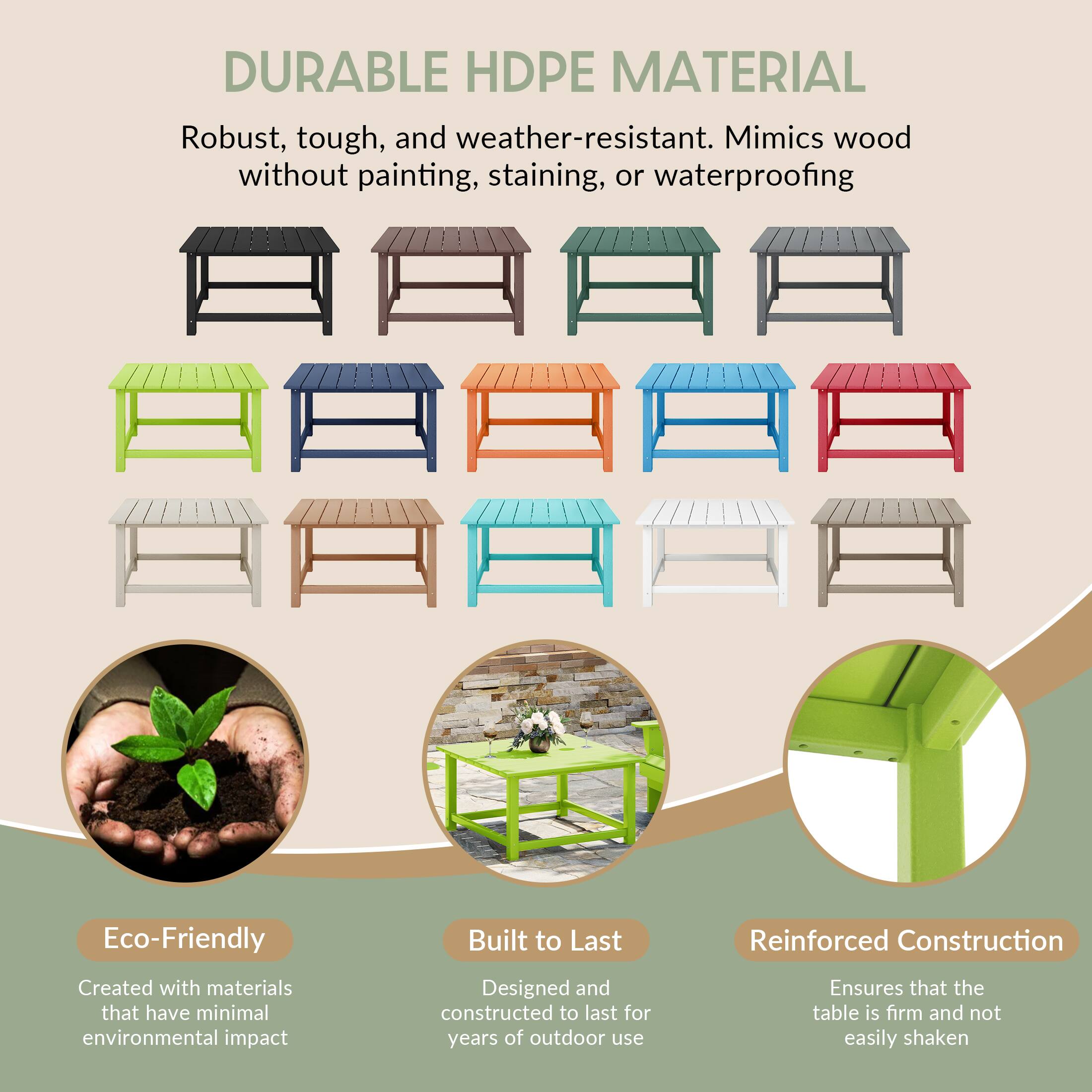 DURABLE HDPE MATERIAL

Robust, tough, and weather-resistant. Mimics wood without painting, staining, or waterproofing

Eco-Friendly
Created with materials that have minimal environmental impact

Built to Last
Designed and constructed to last for years of outdoor use

Reinforced Construction
Ensures that the table is firm and not easily shaken