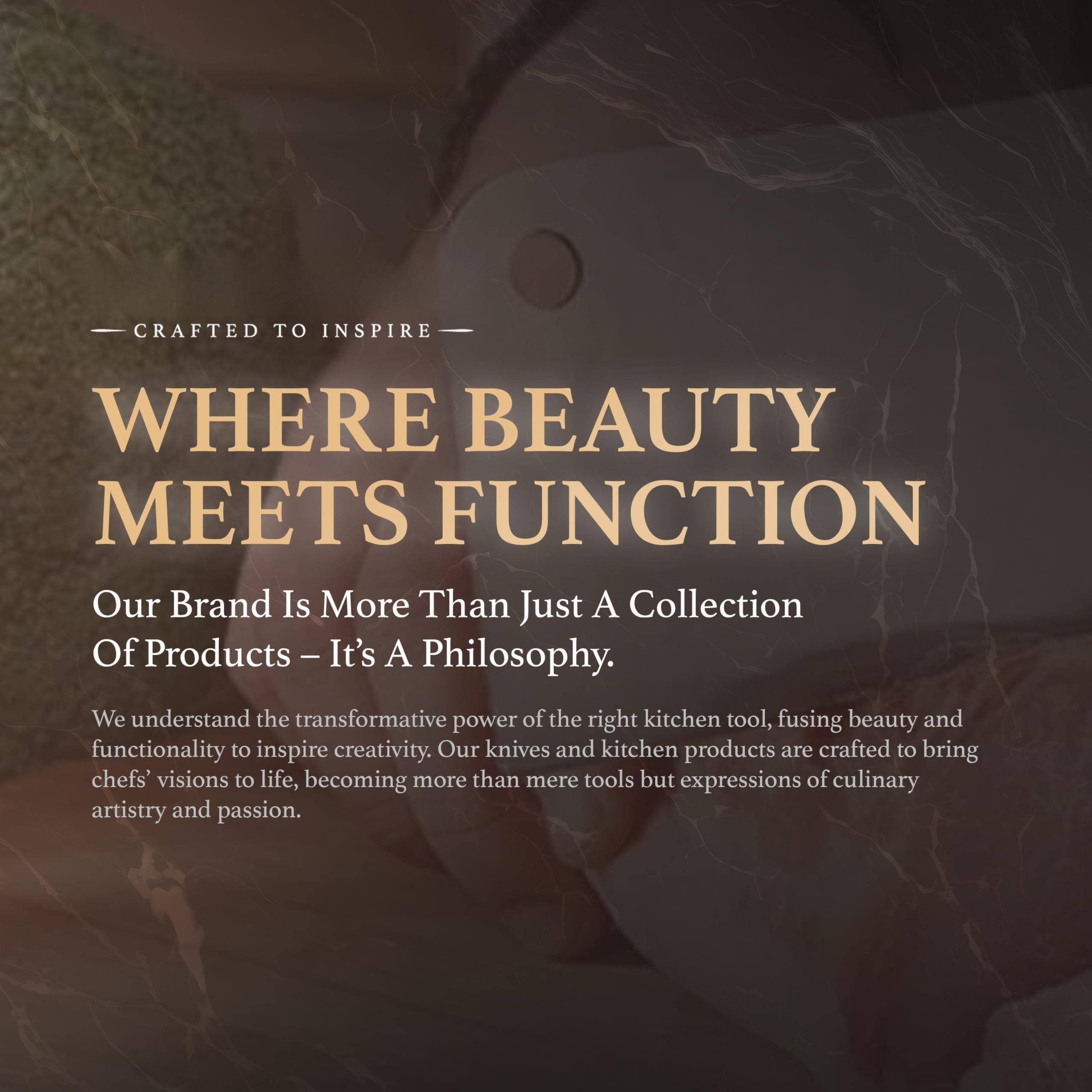 CRAFTED TO INSPIRE

WHERE BEAUTY MEETS FUNCTION

Our Brand Is More Than Just A Collection Of Products – It’s A Philosophy.

We understand the transformative power of the right kitchen tool, fusing beauty and functionality to inspire creativity. Our knives and kitchen products are crafted to bring chefs' visions to life, becoming more than mere tools but expressions of culinary artistry and passion.