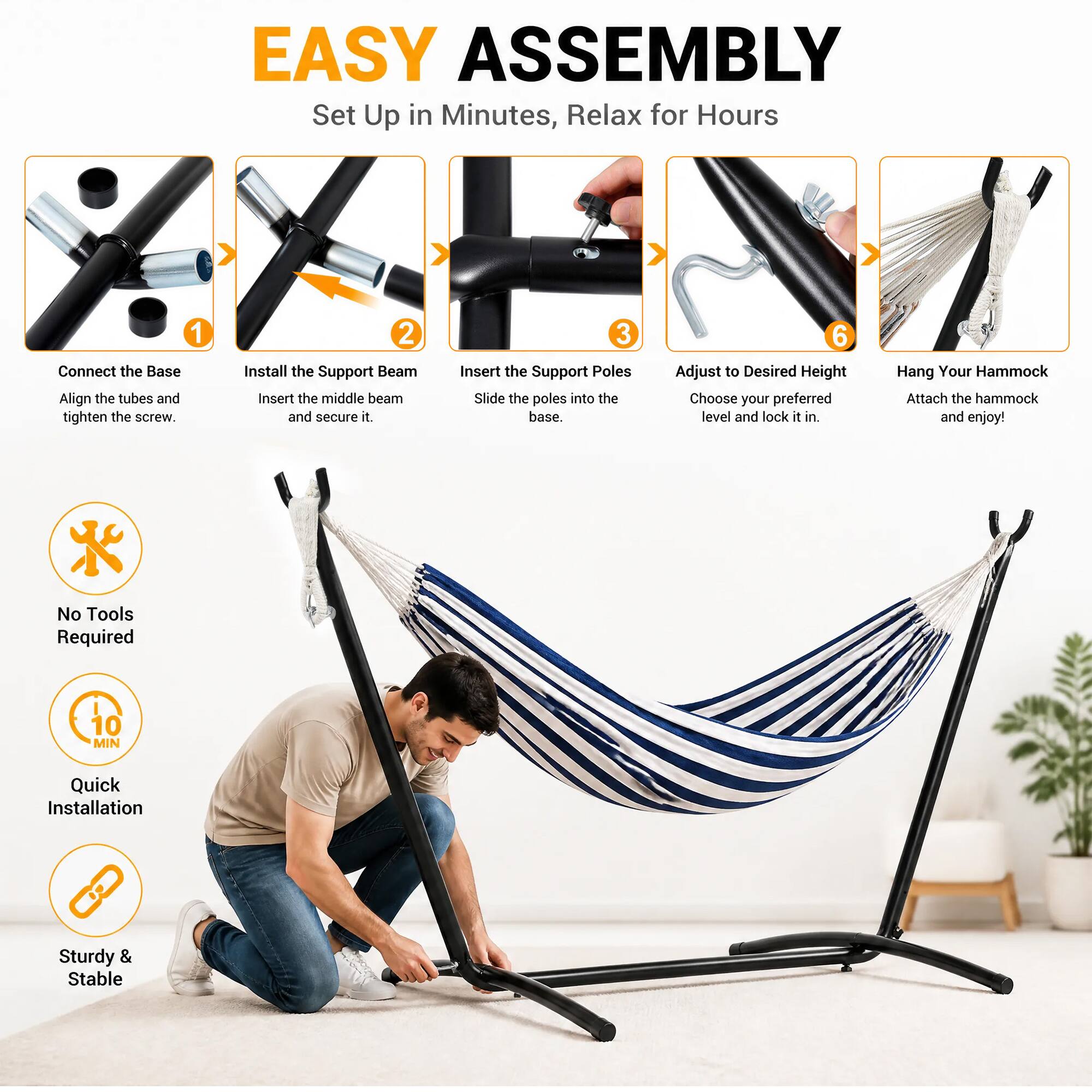 EASY ASSEMBLY  
Set Up in Minutes, Relax for Hours

1. Connect the Base  
   Align the tubes and tighten the screw.

2. Install the Support Beam  
   Insert the middle beam and secure it.

3. Insert the Support Poles  
   Slide the poles into the base.

6. Adjust to Desired Height  
   Choose your preferred level and lock it in.

Hang Your Hammock  
Attach the hammock and enjoy!

No Tools Required  
10 MIN  
Quick Installation  
Sturdy & Stable