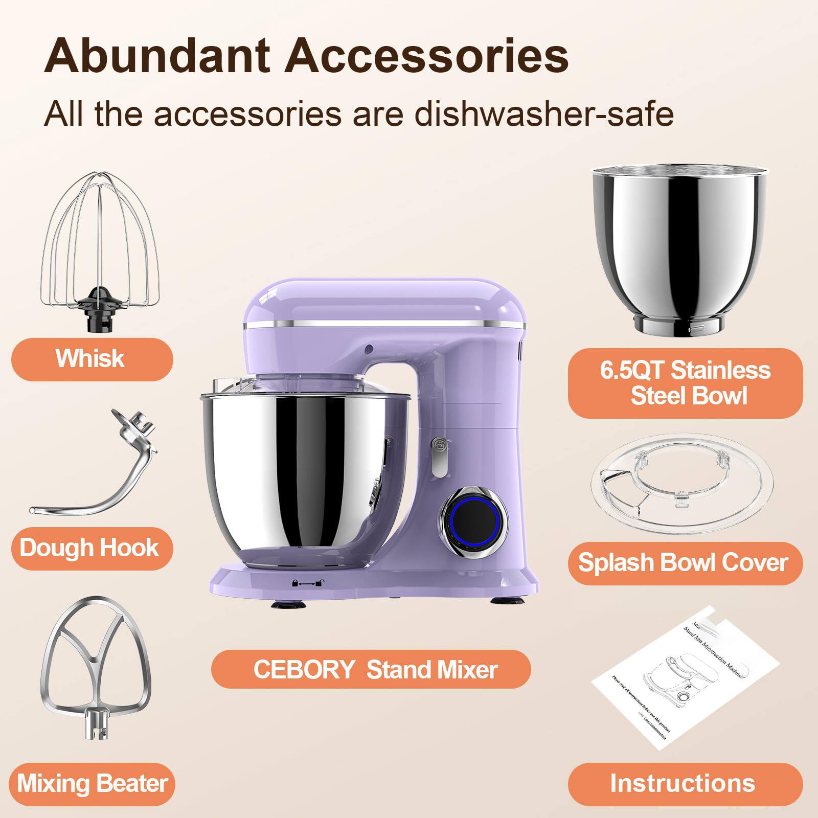 Abundant Accessories  
All the accessories are dishwasher-safe  

- Whisk  
- Dough Hook  
- Mixing Beater  
- 6.5QT Stainless Steel Bowl  
- Splash Bowl Cover  
- CEBORY Stand Mixer  
- Instructions