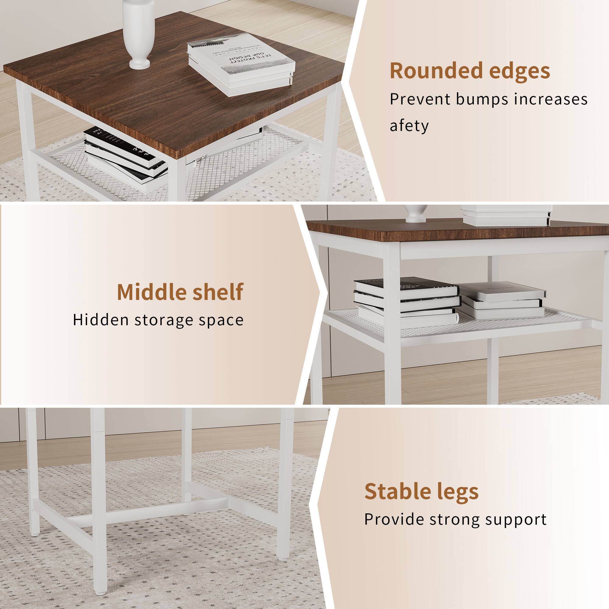 - Rounded edges  
  Prevent bumps increases safety

- Middle shelf  
  Hidden storage space

- Stable legs  
  Provide strong support
