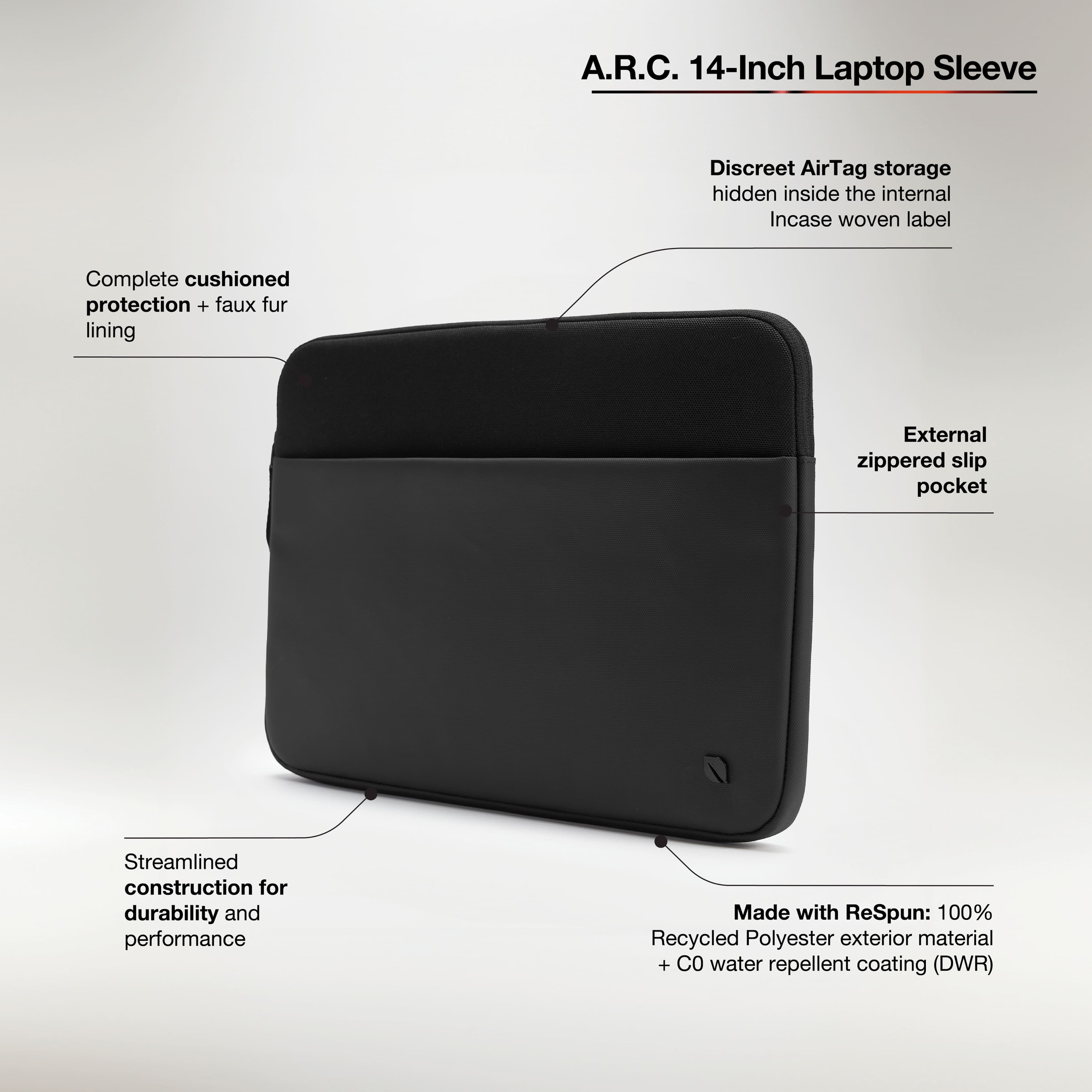 A.R.C. 14-Inch Laptop Sleeve
- Discreet AirTag storage hidden inside the internal Incase woven label
- Complete cushioned protection + faux fur lining
- External zippered slip pocket
- Streamlined construction for durability and performance
- Made with ReSpun: 100% Recycled Polyester exterior material + C0 water repellent coating (DWR)