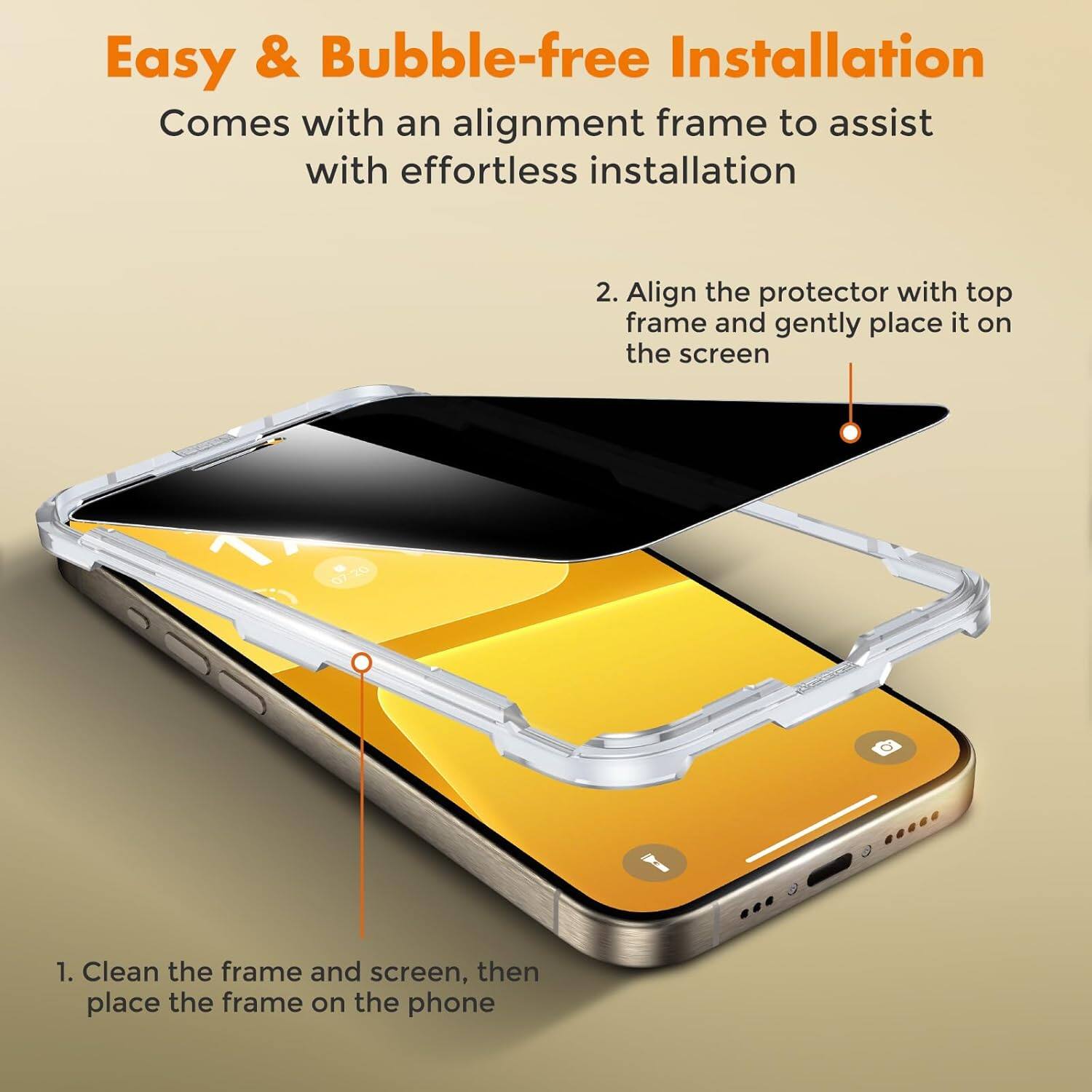 Easy & Bubble-free Installation  
Comes with an alignment frame to assist with effortless installation

1. Clean the frame and screen, then place the frame on the phone

2. Align the protector with top frame and gently place it on the screen