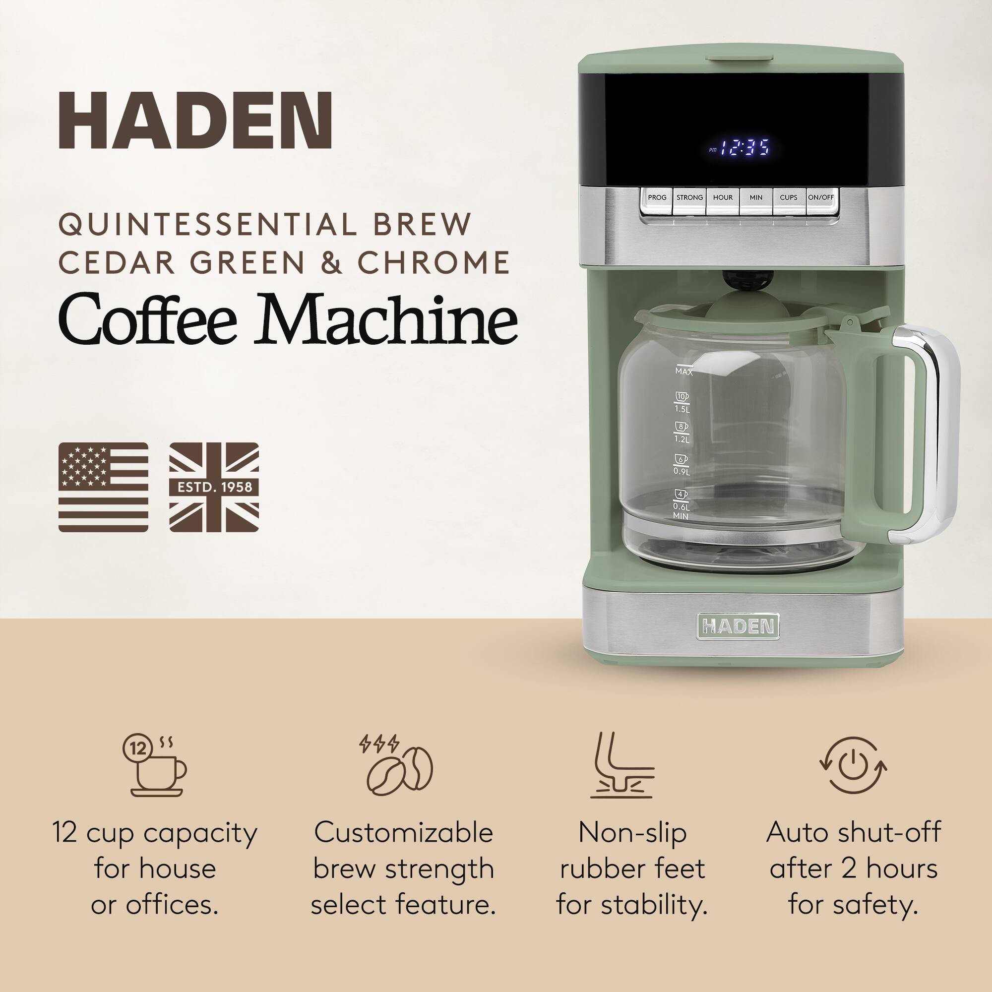 HADEN  
QUINTESSENTIAL BREW  
CEDAR GREEN & CHROME  
Coffee Machine  

ESTD. 1958  

12 cup capacity for house or offices.  
Customizable brew strength select feature.  
Non-slip rubber feet for stability.  
Auto shut-off after 2 hours for safety.