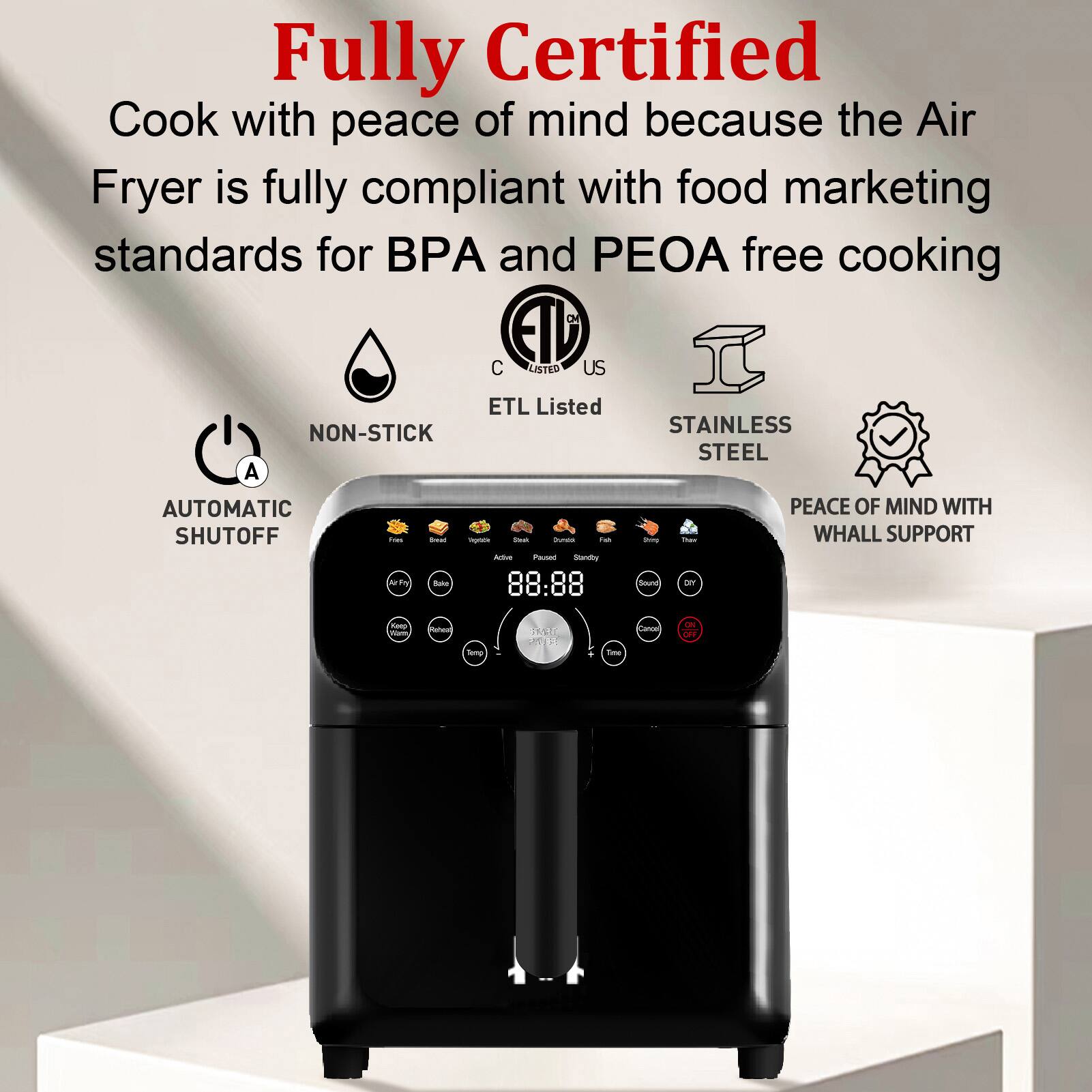 Fully Certified

Cook with peace of mind because the Air Fryer is fully compliant with food marketing standards for BPA and PEOA free cooking

- NON-STICK
- AUTOMATIC SHUTOFF
- ETL Listed
- STAINLESS STEEL
- PEACE OF MIND WITH WHALL SUPPORT