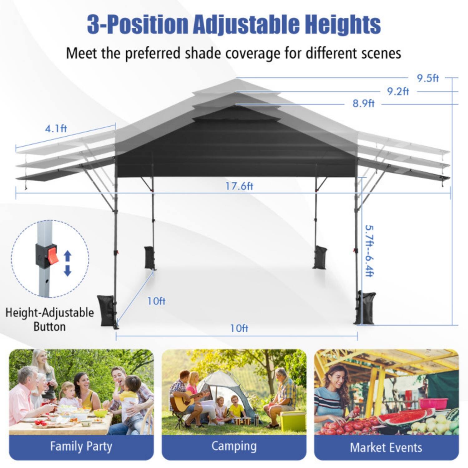 3-Position Adjustable Heights  
Meet the preferred shade coverage for different scenes  

9.5ft  
9.2ft  
8.9ft  
4.1ft  
17.6ft  

Height-Adjustable Button  

10ft  
10ft  
5.7ft - 6.4ft  

Family Party  
Camping  
Market Events