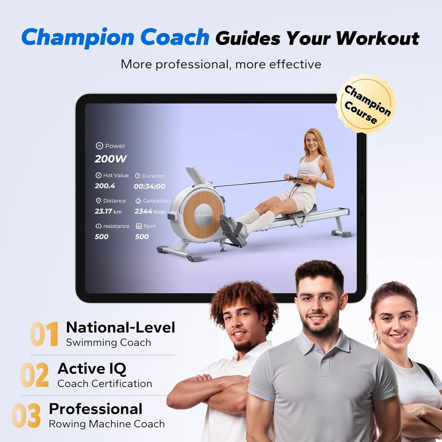 Champion Coach Guides Your Workout  
More professional, more effective  

Champion Course - Power 200W  
Hot Value 200.4  
Duration 00:34:00  
Distance 23.17 km  
Caloreton 2344 kcal  
Resistance 500  
Rpm 500  

01 National-Level Swimming Coach  
02 Active IQ Coach Certification  
03 Professional Rowing Machine Coach