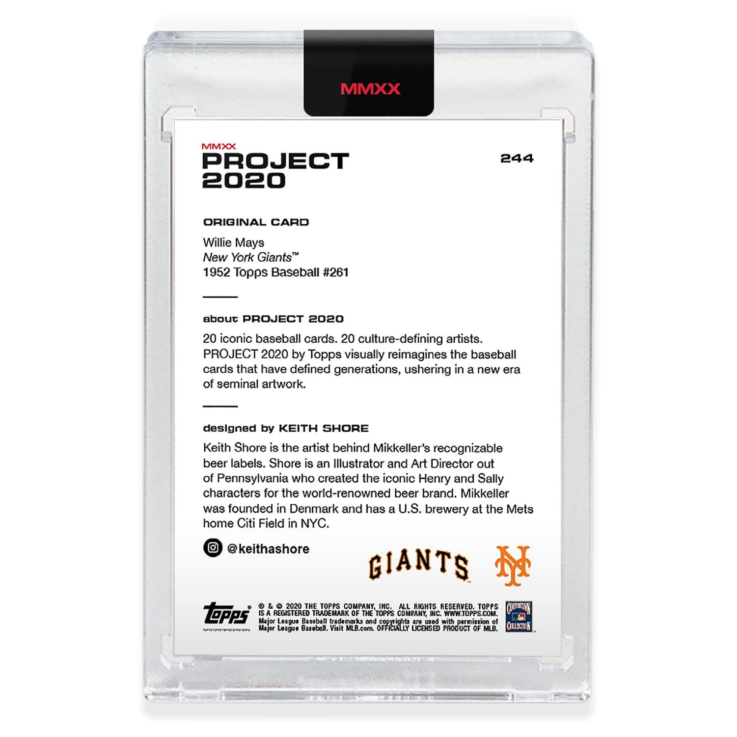 **MMXX PROJECT 2020**

**244**

**ORIGINAL CARD**

Willie Mays  
New York Giants  
1952 Topps Baseball #261

---

**about PROJECT 2020**

20 iconic baseball cards. 20 culture-defining artists.  
PROJECT 2020 by Topps visually reimagines the baseball cards that have defined generations, ushering in a new era of seminal artwork.

---

**designed by KEITH SHORE**

Keith Shore is the artist behind Mikkeller's recognizable beer labels. Shore is an Illustrator and Art Director out of Pennsylvania who created the iconic Henry and Sally characters for the world-renowned beer brand. Mikkeller was founded in Denmark and has a U.S. brewery at the Mets home Citi Field in NYC.

@kelthashore

---

**GIANTS**

---

**TOPPS**  
© 2020 THE TOPPS COMPANY, INC. ALL RIGHTS RESERVED.  
TOPPS is a registered trademark of The Topps Company, Inc.  
WWW.TOPPS.COM

Major League Baseball trademarks and copyrights are used with permission of Major League Baseball. Visit MLB.com  
OFFICIALLY LICENSED PRODUCT OF MLB.