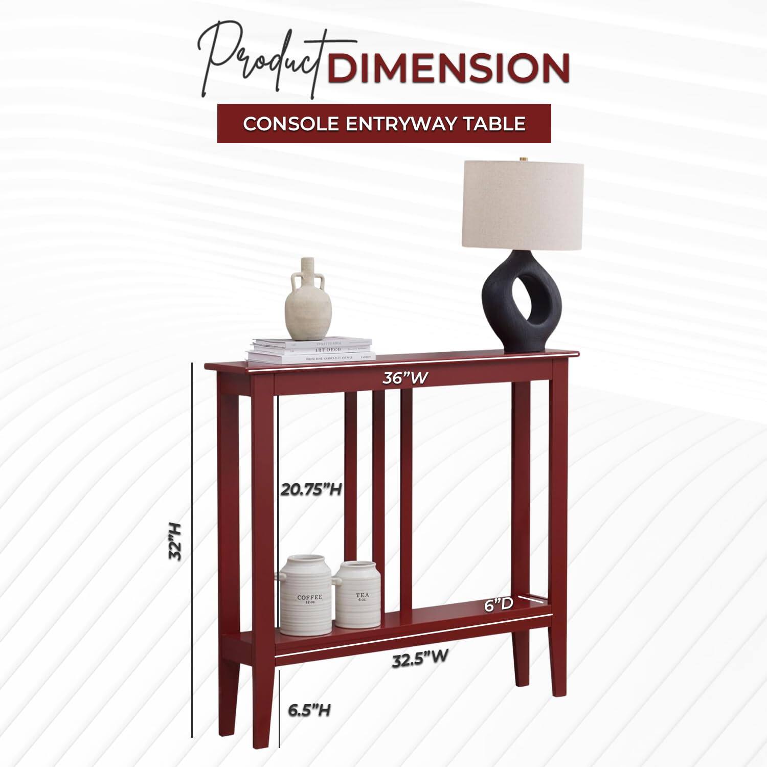 Product DIMENSION  
CONSOLE ENTRYWAY TABLE  

36"W  
32"H  
20.75"H  
6"D  
32.5"W  
6.5"H