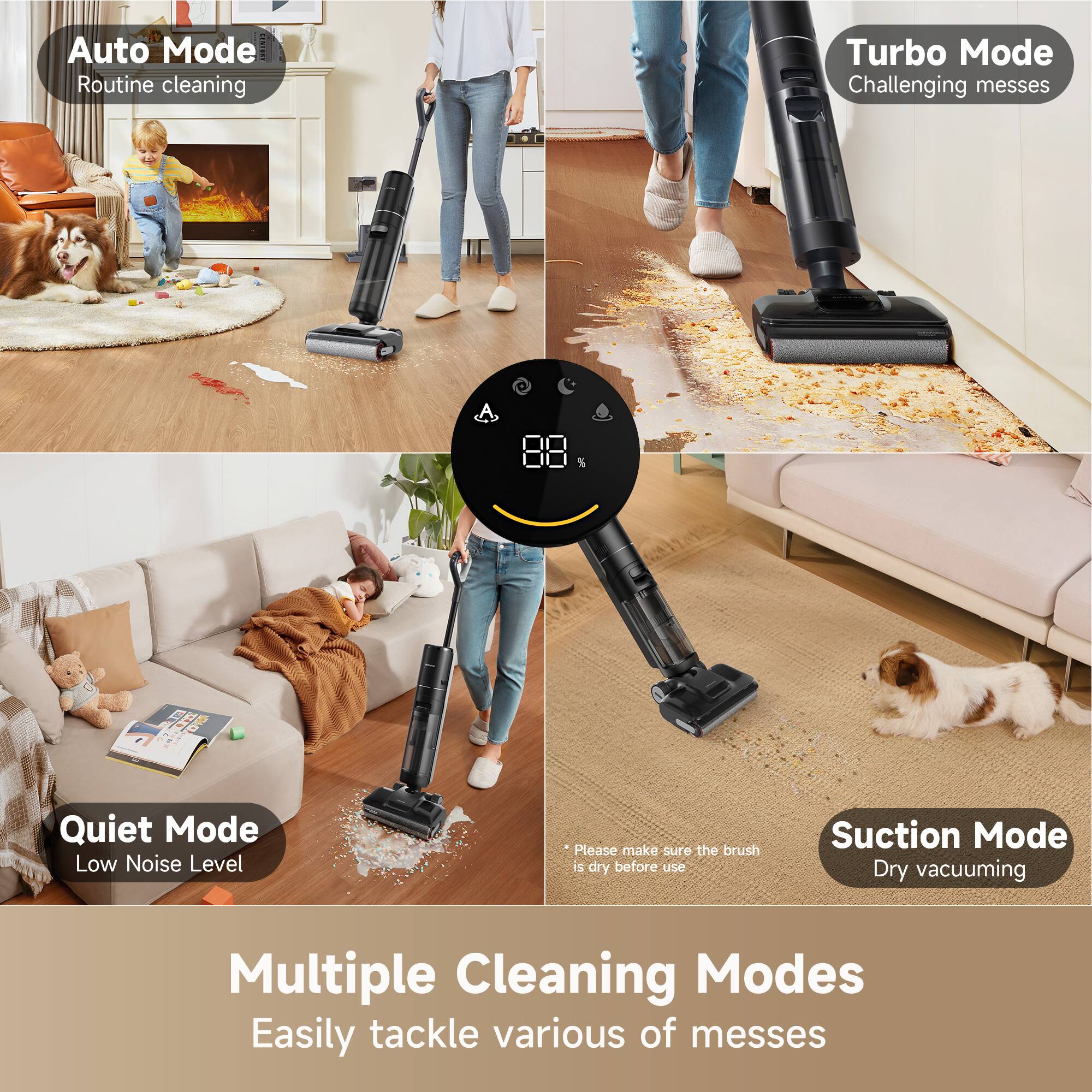 Auto Mode  
Routine cleaning  

Turbo Mode  
Challenging messes  

Quiet Mode  
Low Noise Level  

Suction Mode  
Dry vacuuming  

Multiple Cleaning Modes  
Easily tackle various of messes  

*Please make sure the brush is dry before use