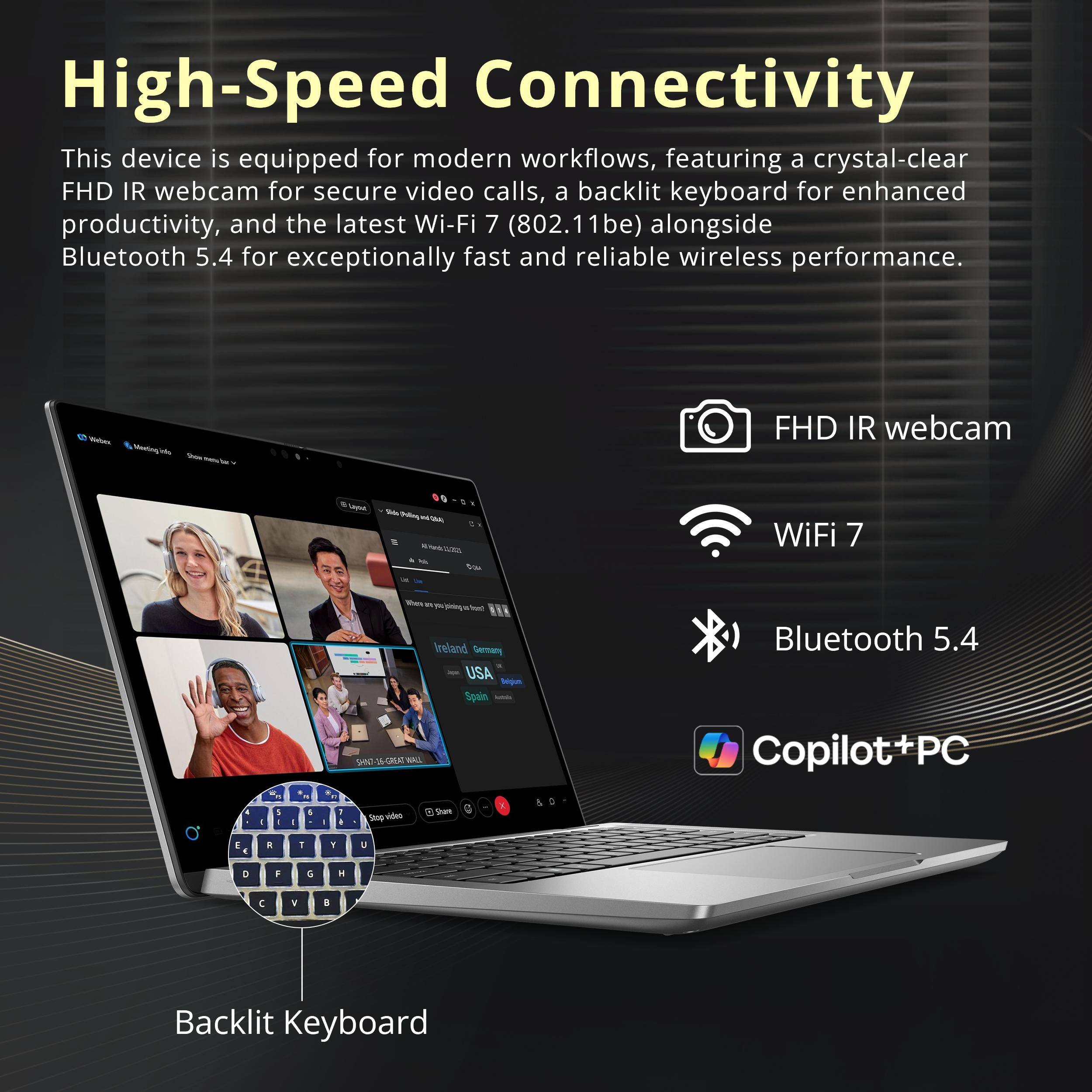 High-Speed Connectivity

This device is equipped for modern workflows, featuring a crystal-clear FHD IR webcam for secure video calls, a backlit keyboard for enhanced productivity, and the latest Wi-Fi 7 (802.11be) alongside Bluetooth 5.4 for exceptionally fast and reliable wireless performance.

- FHD IR webcam
- WiFi 7
- Bluetooth 5.4
- Backlit Keyboard
- Copilot+PC