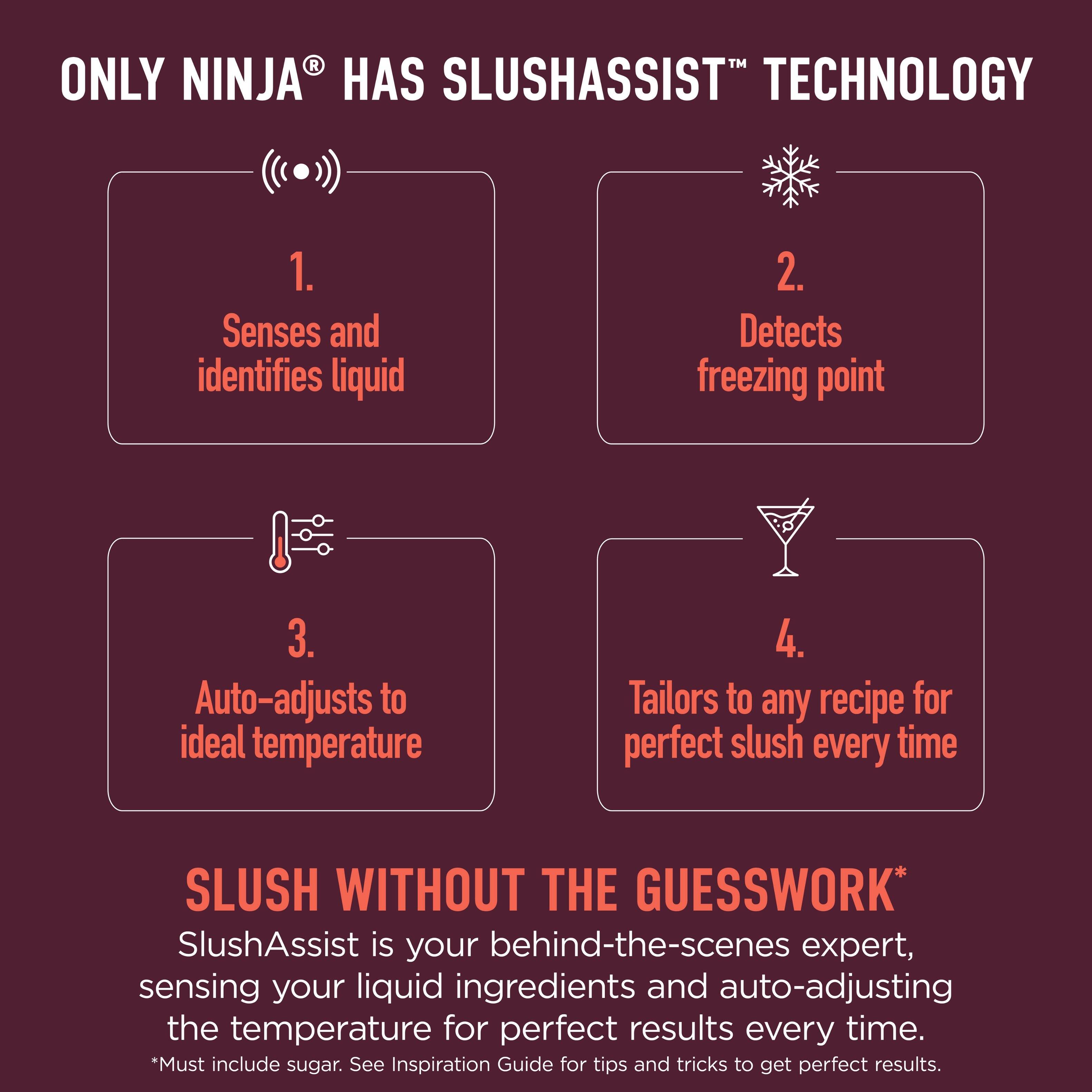 ONLY NINJA® HAS SLUSHASSIST™ TECHNOLOGY

1. Senses and identifies liquid
2. Detects freezing point
3. Auto-adjusts to ideal temperature
4. Tailors to any recipe for perfect slush every time

SLUSH WITHOUT THE GUESSWORK*
SlushAssist is your behind-the-scenes expert, sensing your liquid ingredients and auto-adjusting the temperature for perfect results every time.
*Must include sugar. See Inspiration Guide for tips and tricks to get perfect results.