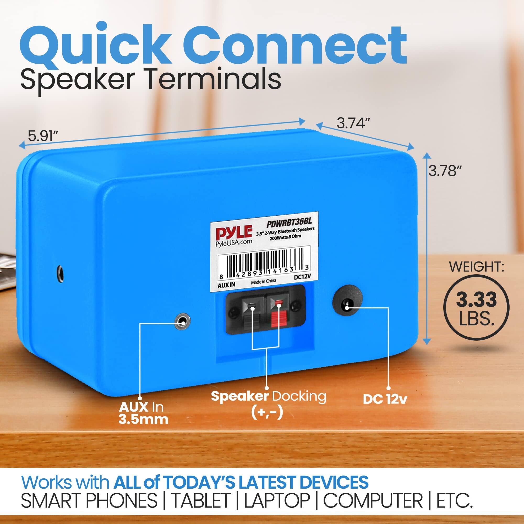 Quick Connect Speaker Terminals  
3.74" x 5.91" x 3.78"  
PDWRBT36BL  
PYLE Bluetooth Speakers  
2-Way  
200W RMS  
PyleUSA.com  
3 42893 14163 B  
DC12V  
Made in China  
AUX IN  
WEIGHT: 3.33 LBS.  
AUX In 3.5mm  
Speaker Docking (+,-)  
DC 12v  
Works with ALL of TODAY'S LATEST DEVICES  
SMART PHONES | TABLET | LAPTOP | COMPUTER | ETC.