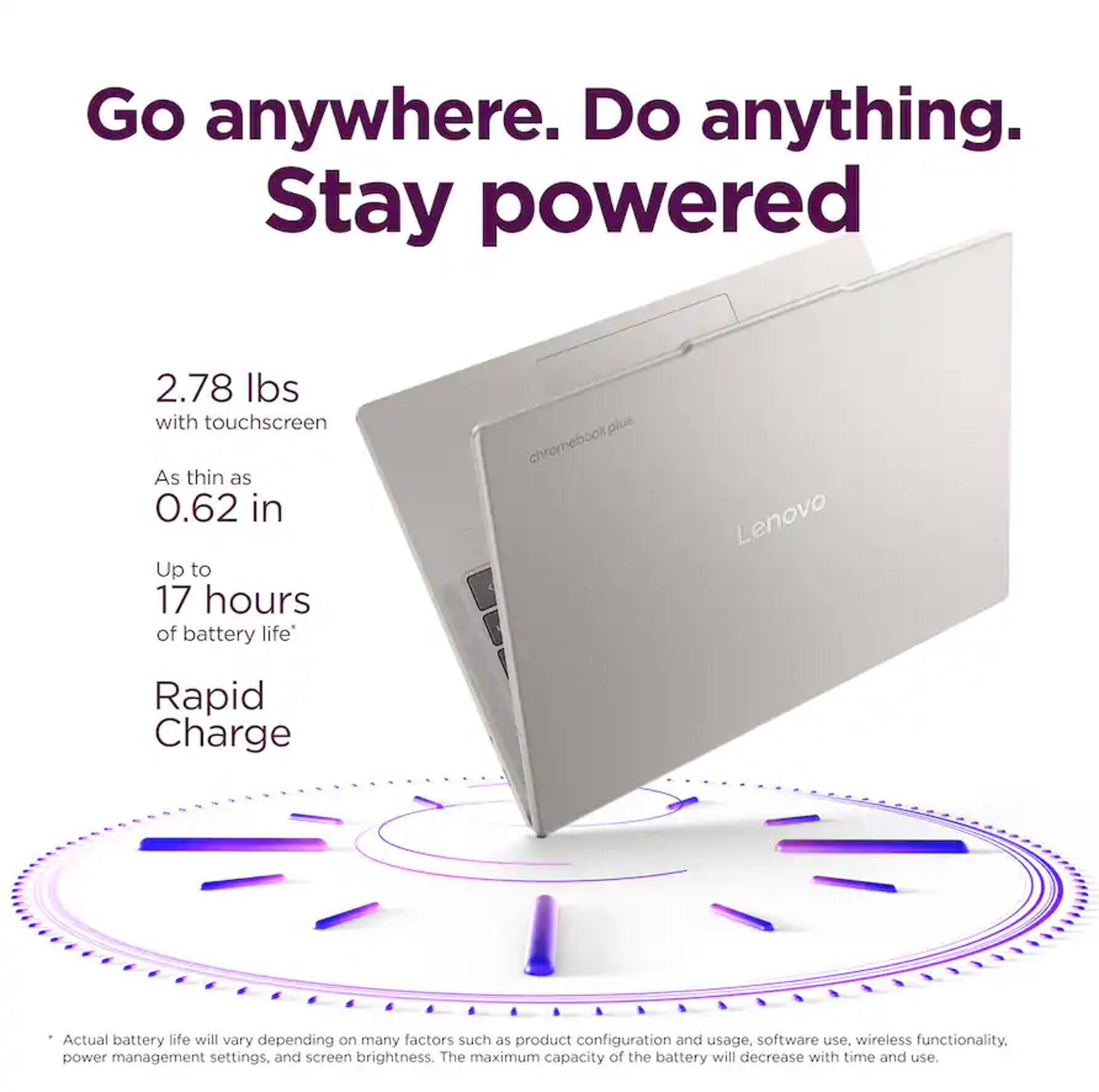 Go anywhere. Do anything. Stay powered

2.78 lbs with touchscreen
As thin as 0.62 in
Up to 17 hours of battery life
Rapid Charge

Actual battery life will vary depending on many factors such as product configuration and usage, software use, wireless functionality, power management settings, and screen brightness. The maximum capacity of the battery will decrease with time and use.