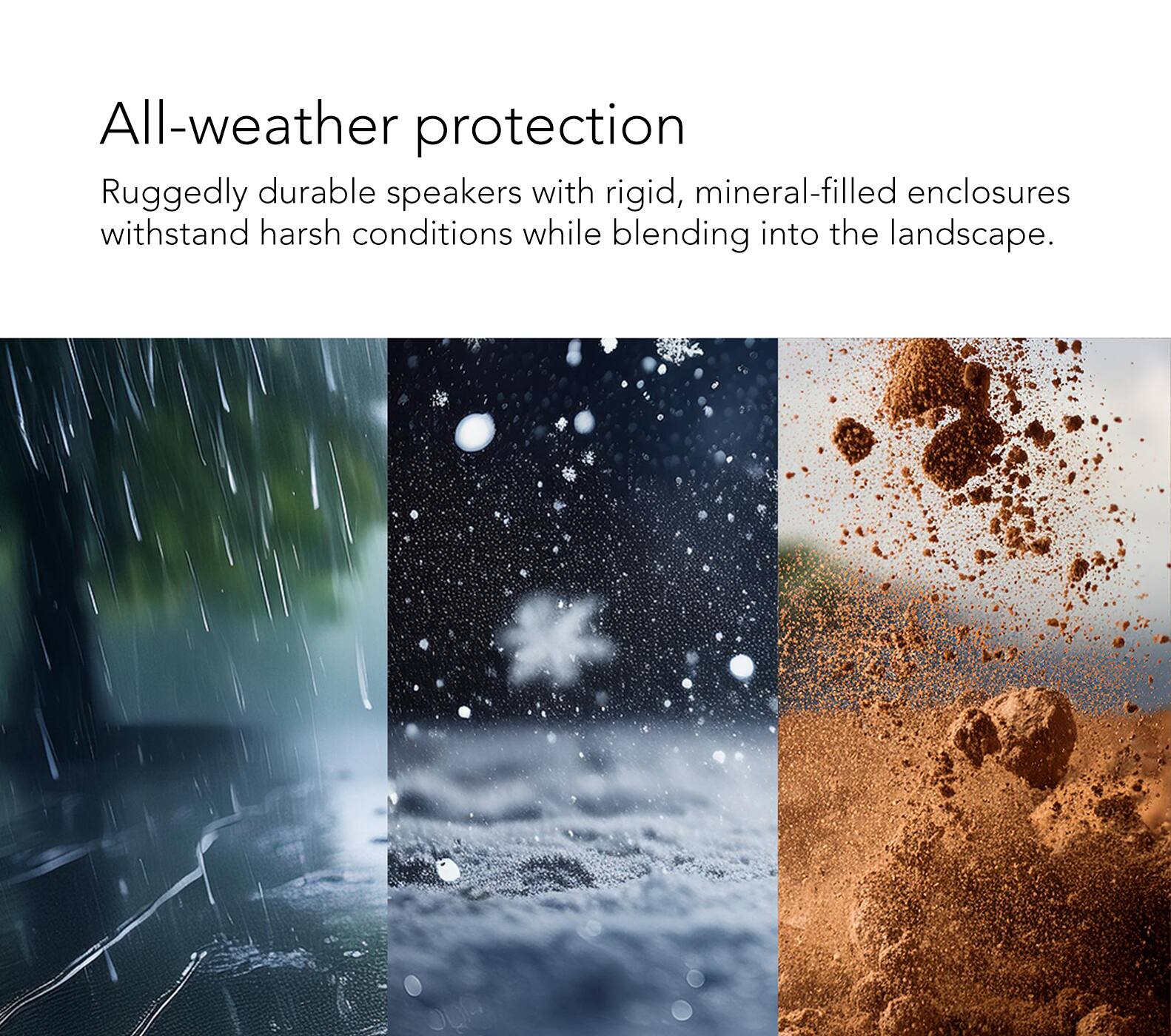 All-weather protection: Ruggedly durable speakers with rigid, mineral-filled enclosures that withstand harsh conditions while blending into the landscape.