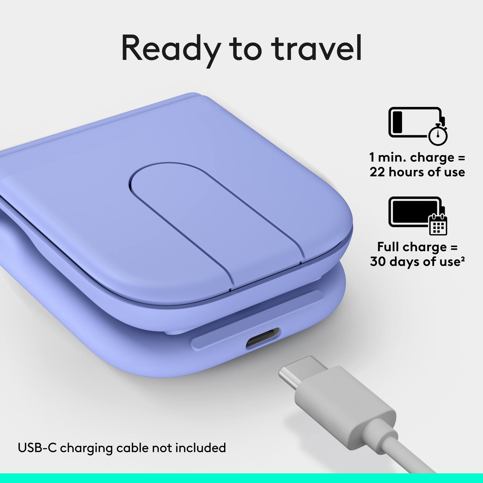 Ready to travel

1 min. charge = 22 hours of use

Full charge = 30 days of use

USB-C charging cable not included