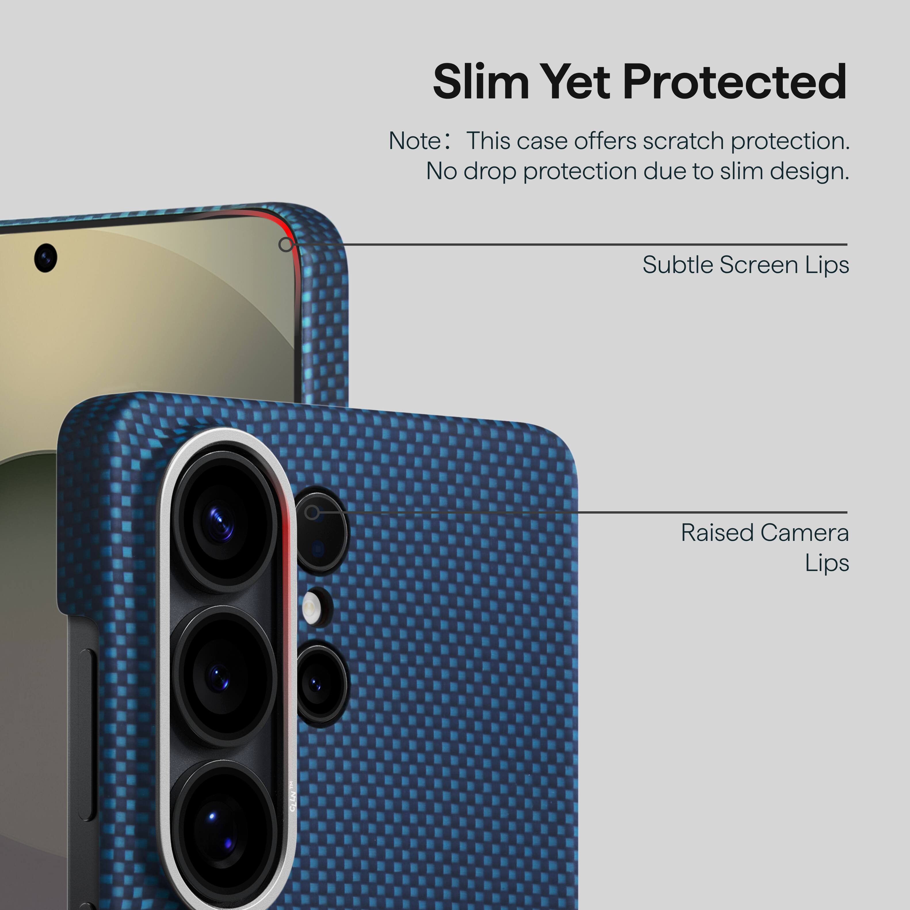 Slim Yet Protected  
Note: This case offers scratch protection. No drop protection due to slim design.  
Subtle Screen Lips  
Raised Camera Lips