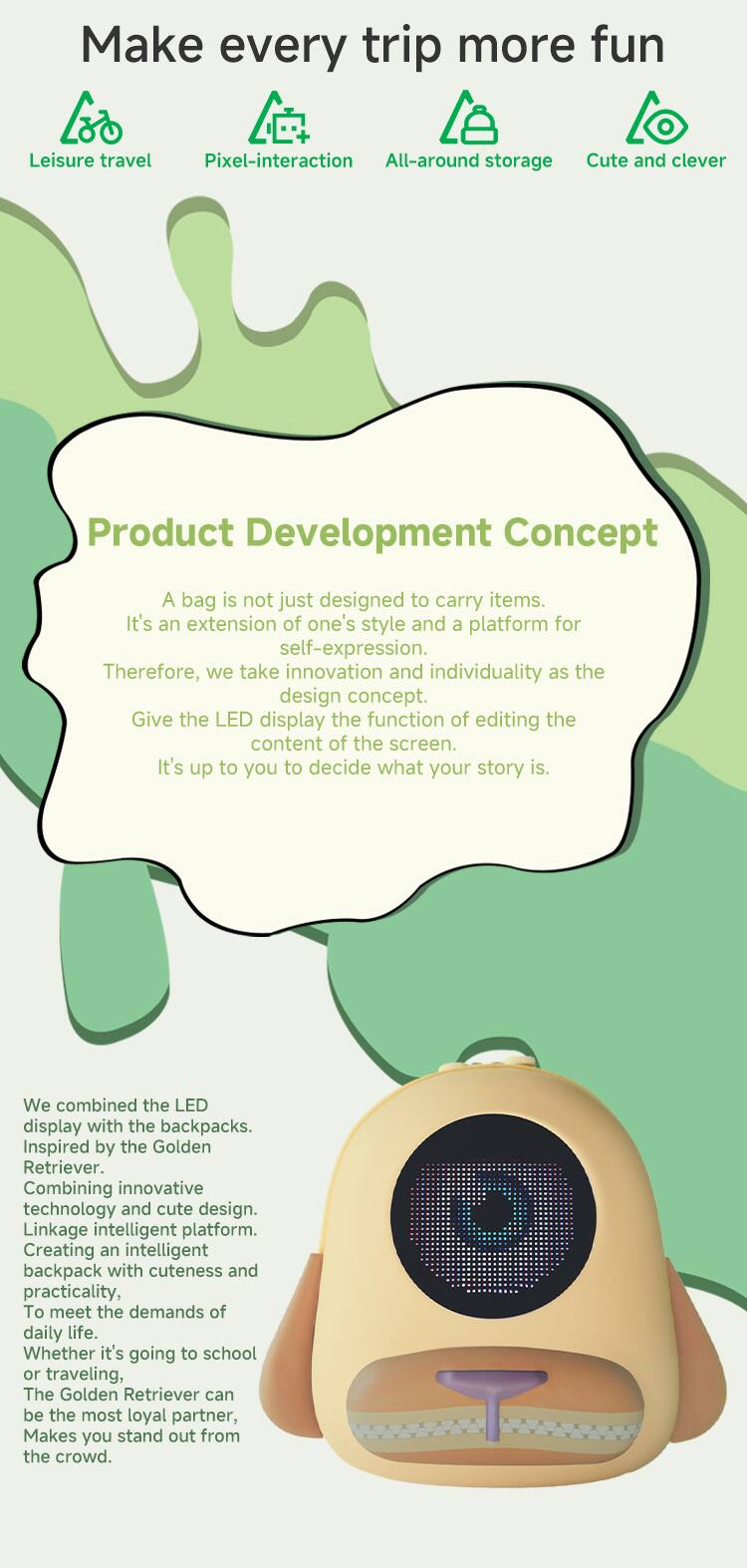 Make every trip more fun  
Leisure travel  
Pixel-interaction  
All-around storage  
Cute and clever  

Product Development Concept  

A bag is not just designed to carry items. It's an extension of one's style and a platform for self-expression. Therefore, we take innovation and individuality as the design concept. Give the LED display the function of editing the content of the screen. It's up to you to decide what your story is.  

We combined the LED display with the backpacks. Inspired by the Golden Retriever. Combining innovative technology and cute design. Linkage intelligent platform. Creating an intelligent backpack with cuteness and practicality, to meet the demands of daily life. Whether it's going to school or traveling, The Golden Retriever can be the most loyal partner, Makes you stand out from the crowd.