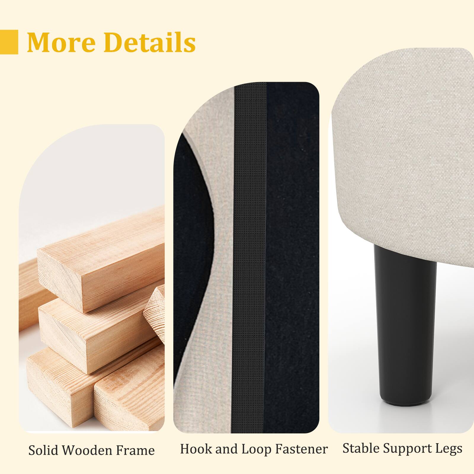 More Details

Solid Wooden Frame

Hook and Loop Fastener

Stable Support Legs