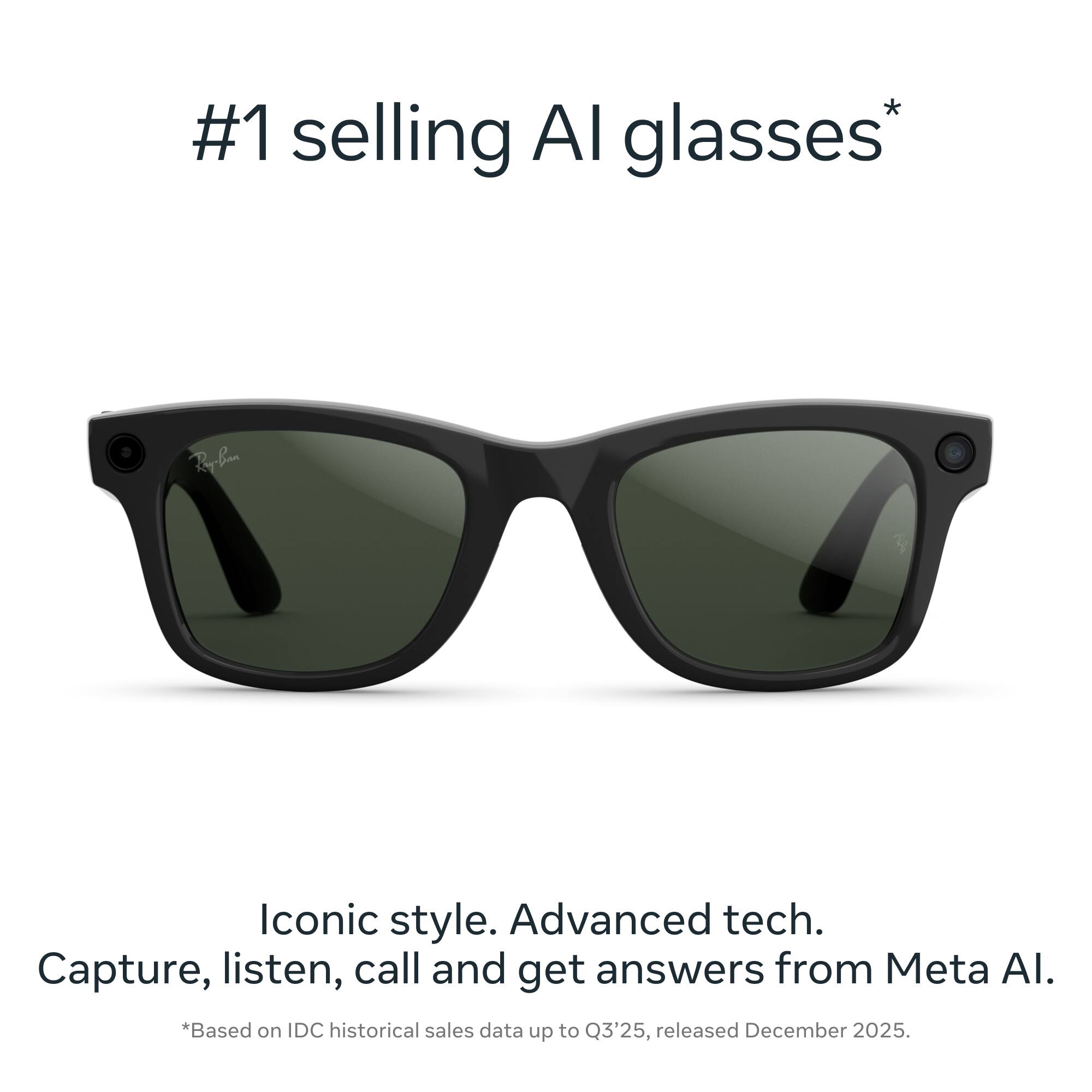 #1 selling AI glasses*  
Iconic style. Advanced tech.  
Capture, listen, call and get answers from Meta AI.  
*Based on IDC historical sales data up to Q3'25, released December 2025.
