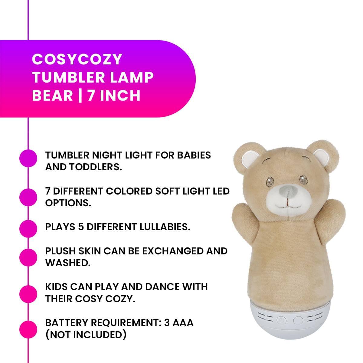 COSYCOZY TUMBLER LAMP BEAR | 7 INCH

- TUMBLER NIGHT LIGHT FOR BABIES AND TODDLERS.
- 7 DIFFERENT COLORED SOFT LIGHT LED OPTIONS.
- PLAYS 5 DIFFERENT LULLABIES.
- PLUSH SKIN CAN BE EXCHANGED AND WASHED.
- KIDS CAN PLAY AND DANCE WITH THEIR COSY COZY.
- BATTERY REQUIREMENT: 3 AAA (NOT INCLUDED)