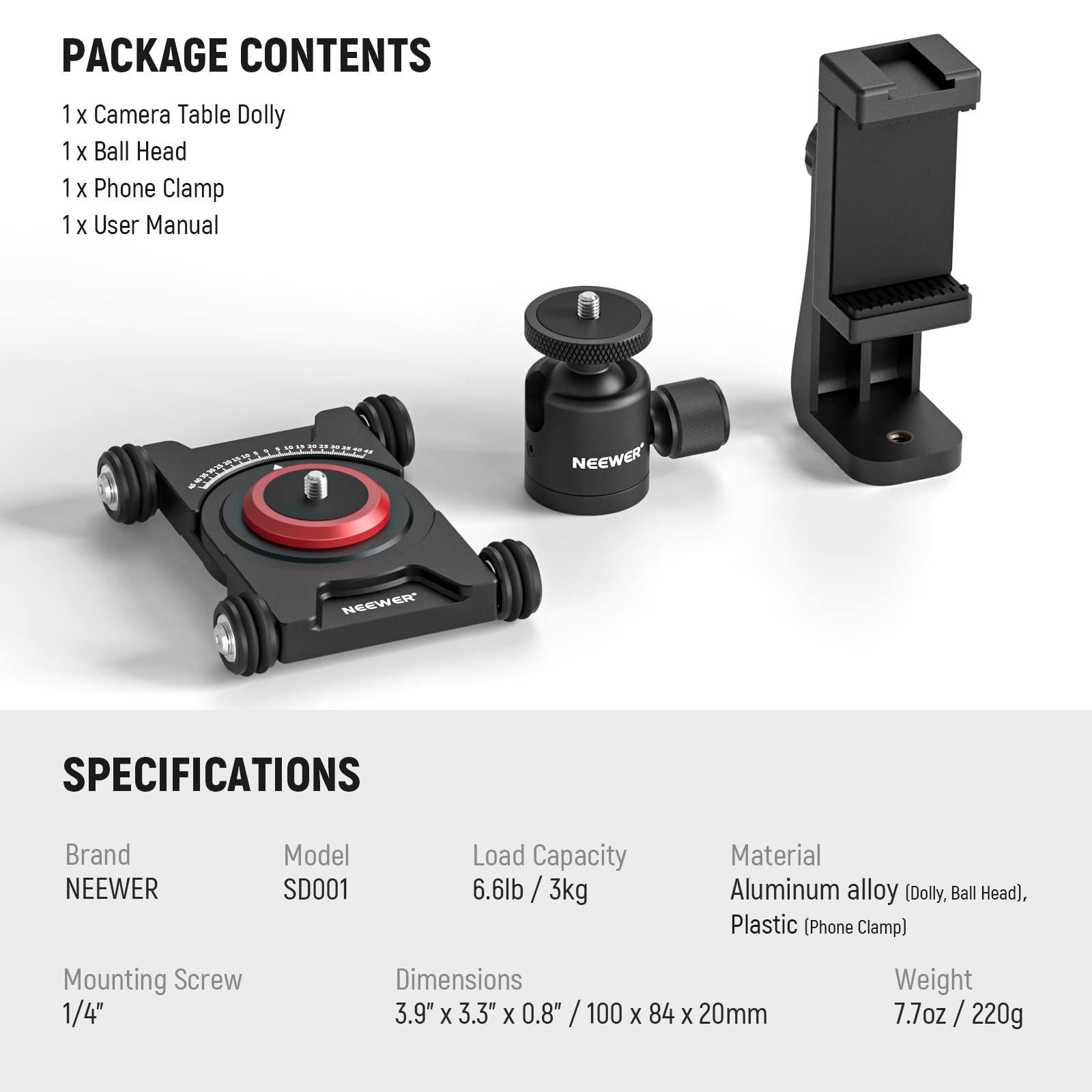 **PACKAGE CONTENTS**

- 1 x Camera Table Dolly
- 1 x Ball Head
- 1 x Phone Clamp
- 1 x User Manual

**SPECIFICATIONS**

- **Brand:** NEEWER
- **Model:** SD001
- **Load Capacity:** 6.6lb / 3kg
- **Material:** Aluminum alloy (Dolly, Ball Head), Plastic (Phone Clamp)
- **Mounting Screw:** 1/4"
- **Dimensions:** 3.9" x 3.3" x 0.8" / 100 x 84 x 20mm
- **Weight:** 7.7oz / 220g