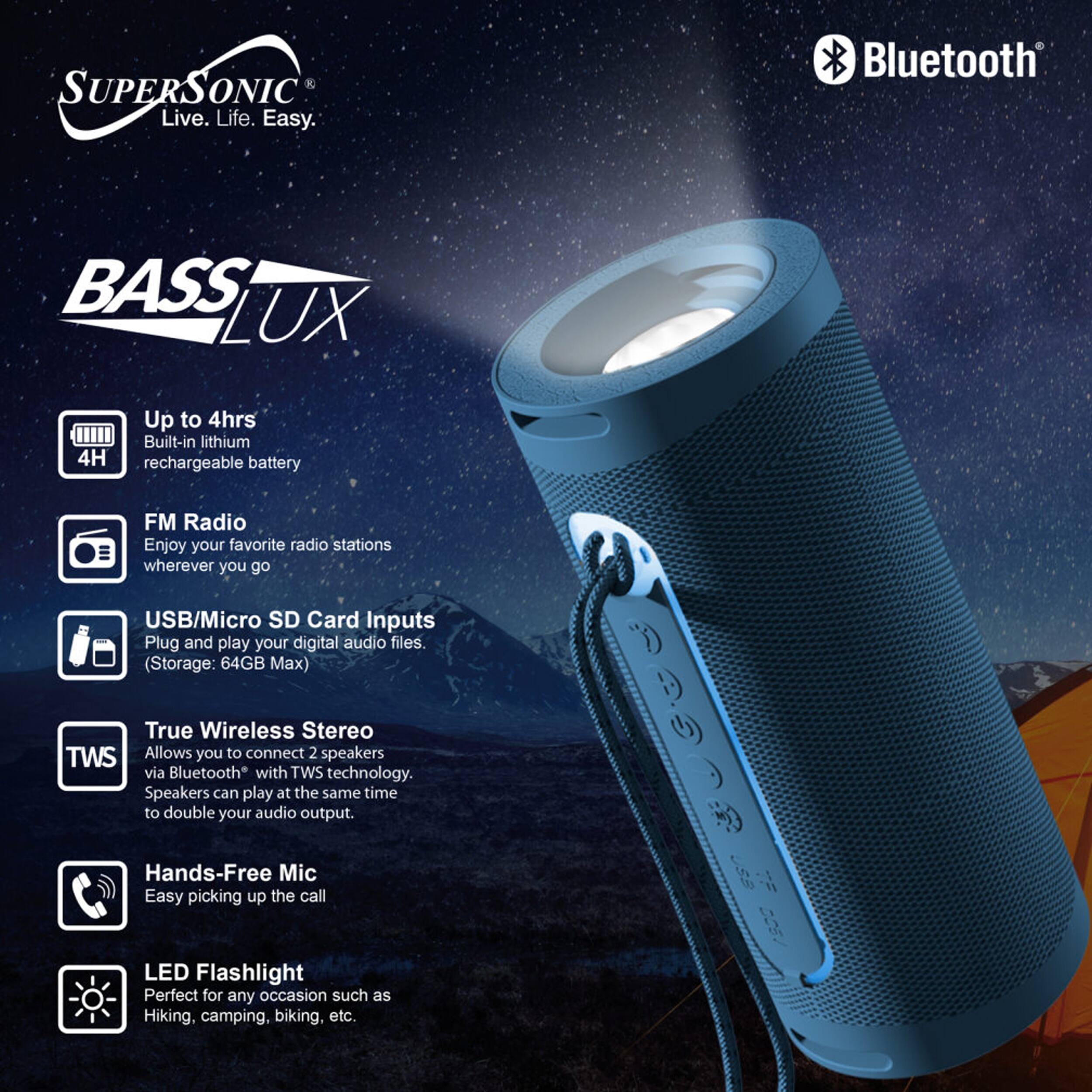 SUPERSONIC Live. Life. Easy.  
Bluetooth BASS LUX  
Up to 4hrs Built-in lithium rechargeable battery  
FM Radio Enjoy your favorite radio stations wherever you go  
USB/Micro SD Card Inputs Plug and play your digital audio files. (Storage: 64GB Max)  
True Wireless Stereo TWS Allows you to connect 2 speakers via Bluetooth with TWS technology. Speakers can play at the same time to double your audio output.  
Hands-Free Mic Easy picking up the call  
LED Flashlight Perfect for any occasion such as Hiking, camping, biking, etc.