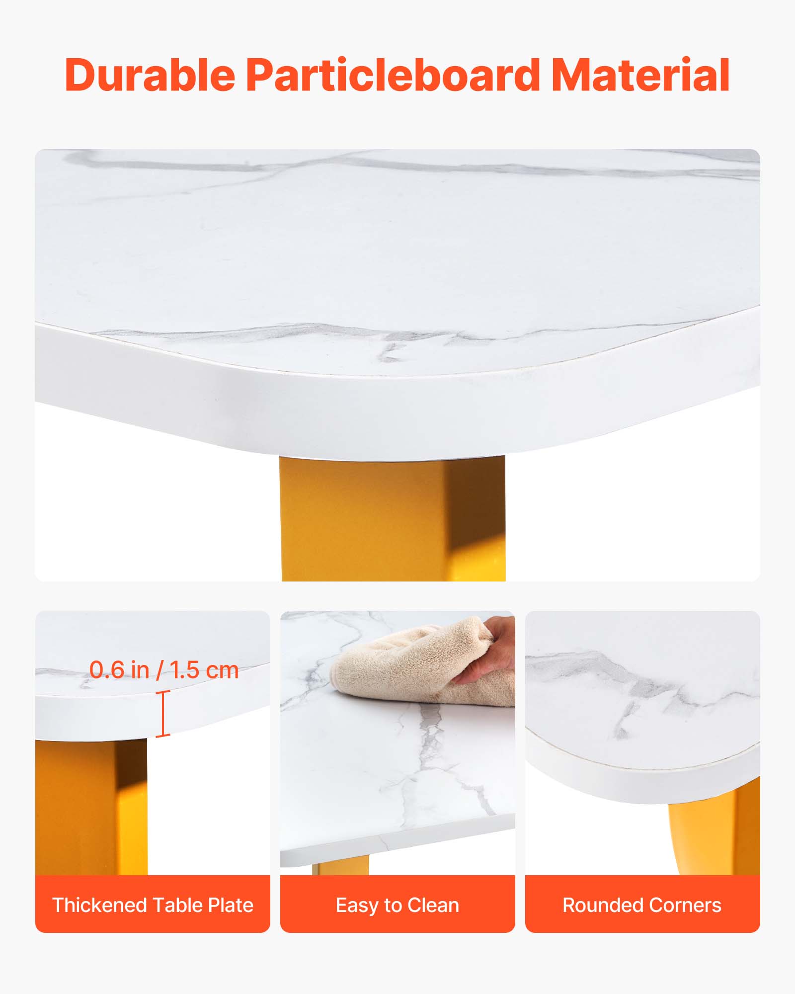 Durable Particleboard Material  
0.6 in / 1.5 cm  
Thickened Table Plate  
Easy to Clean  
Rounded Corners