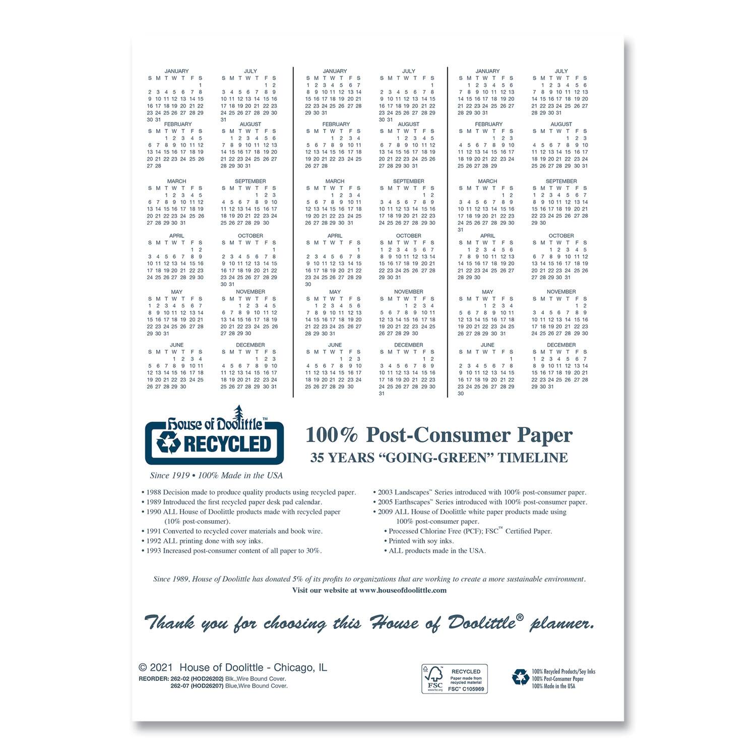**House of Doolittle**

**100% Post-Consumer Paper**

**35 YEARS "GOING-GREEN" TIMELINE**

- **1988** Decision made to produce quality products using recycled paper.
- **1989** Introduced the first recycled paper desk calendar.
- **1990** ALL House of Doolittle products made with recycled paper (10% post-consumer).
- **1991** Committed to recycled materials and book wire.
- **1992** ALL printing done with soy inks.
- **1993** Increased post-consumer content of all paper to 30%.
- **2001** Earthscapes® Series introduced with 100% post-consumer paper.
- **2003** Landscapes® Series introduced with 100% post-consumer paper.
- **2000** ALL House of Doolittle white paper products made using 100% post-consumer paper.
- **2004** Printed with soy inks.
- **ALL products made in the USA.**
- **Since 1989, House of Doolittle has donated