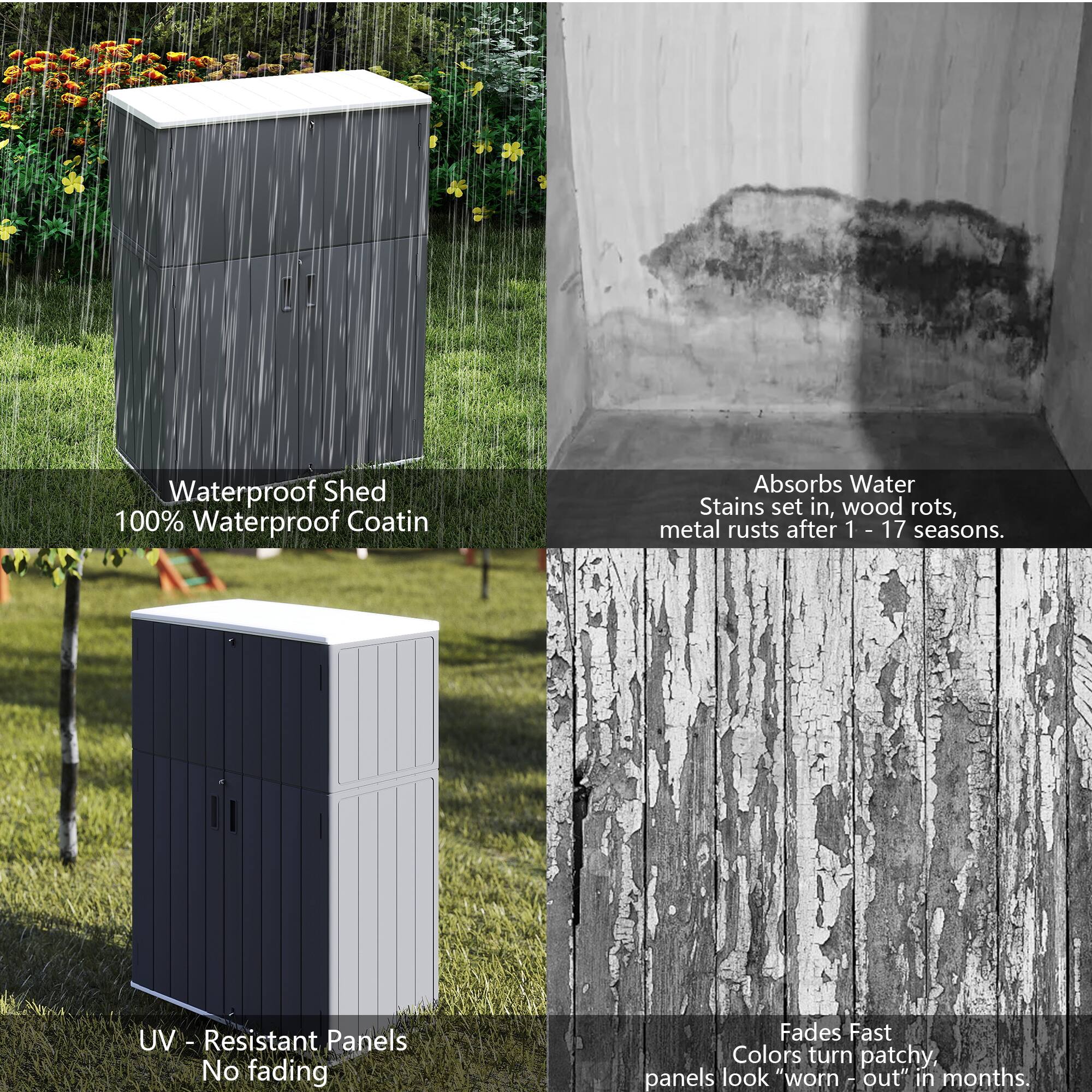 Waterproof Shed  
100% Waterproof Coating  
Absorbs Water  
Stains set in, wood rots, metal rusts after 1 - 17 seasons.  

UV - Resistant Panels  
No fading  
Fades Fast  
Colors turn patchy, panels look "worn - out" in months.