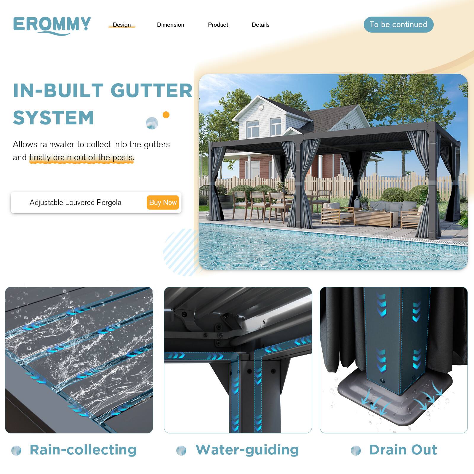 EROMMY

Design | Dimension | Product | Details

IN-BUILT GUTTER SYSTEM

Allows rainwater to collect into the gutters and finally drain out of the posts.

Adjustable Louvered Pergola

Buy Now

To be continued

Rain-collecting

Water-guiding

Drain Out