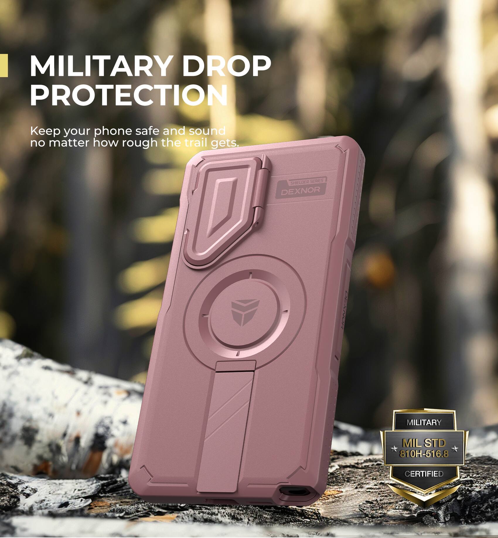 MILITARY DROP PROTECTION
Keep your phone safe and sound no matter how rough the trail gets.
SHELLER SERIES DEXNOR
MILITARY MIL STD 810H-516.8 CERTIFIED