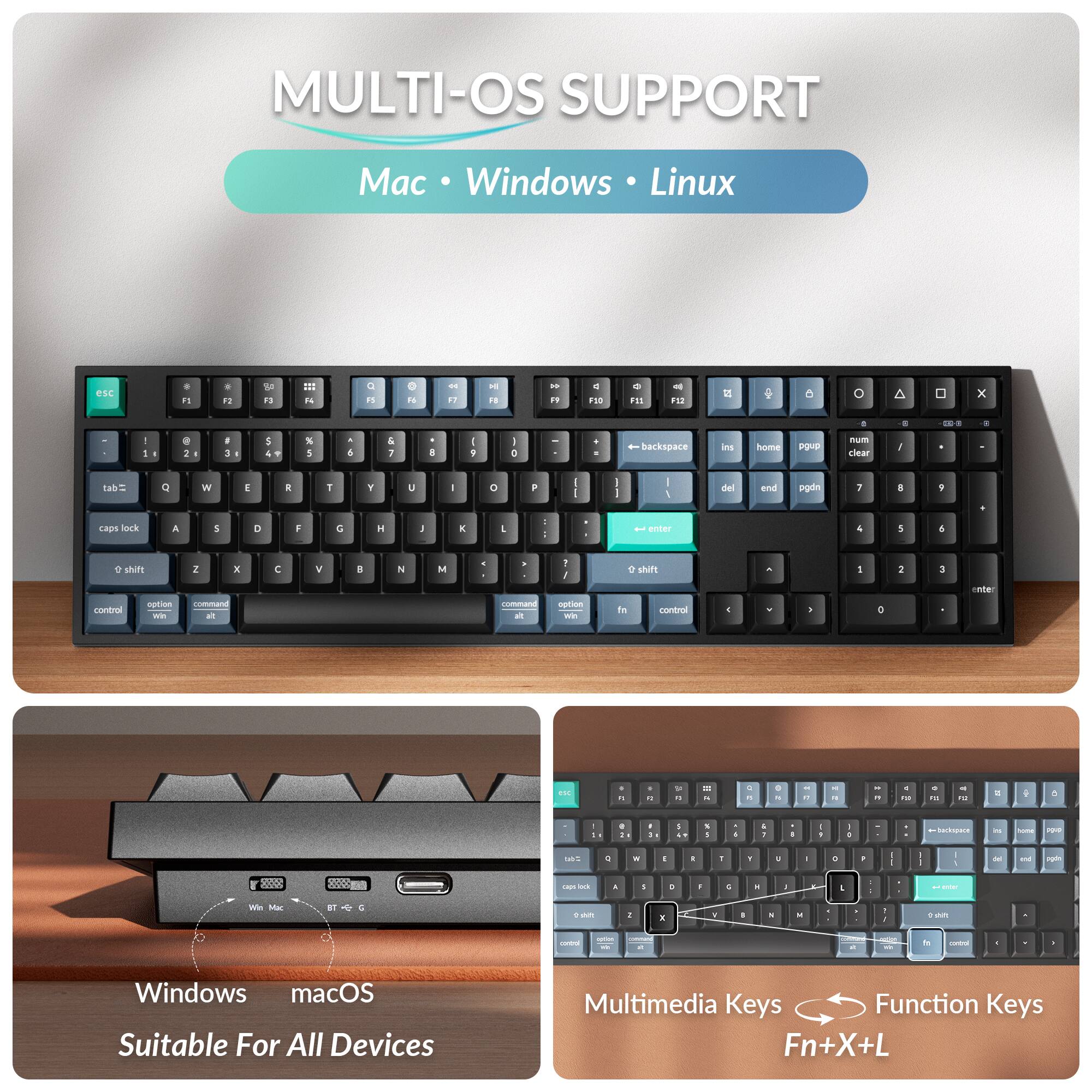 MULTI-OS SUPPORT  
Mac • Windows • Linux  

F1 F2 F3 F4 F5 F6 F7 F8 F9 F10 F11 F12  
esc 1 2 3 4 5 6 7 8 9 0 - = backspace  
tab Q W E R T Y U I O P  
caps lock A S D F G H J K L ; ' enter  
shift Z X C V B N M , . /  
control option command win alt  

Windows macOS Suitable For All Devices  

Multimedia Keys Function Keys  
Fn+X+L