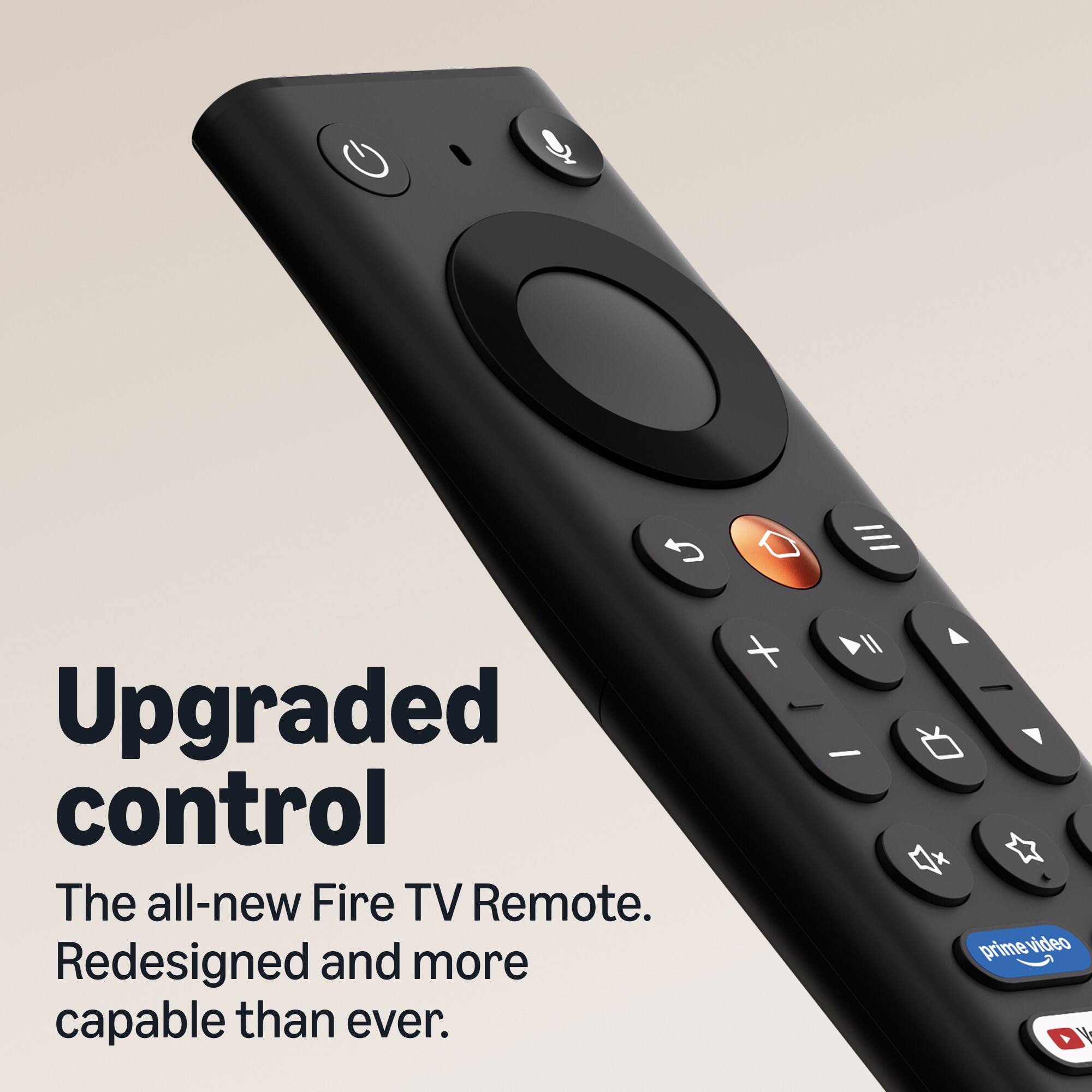 Upgraded control  
The all-new Fire TV Remote.  
Redesigned and more capable than ever.