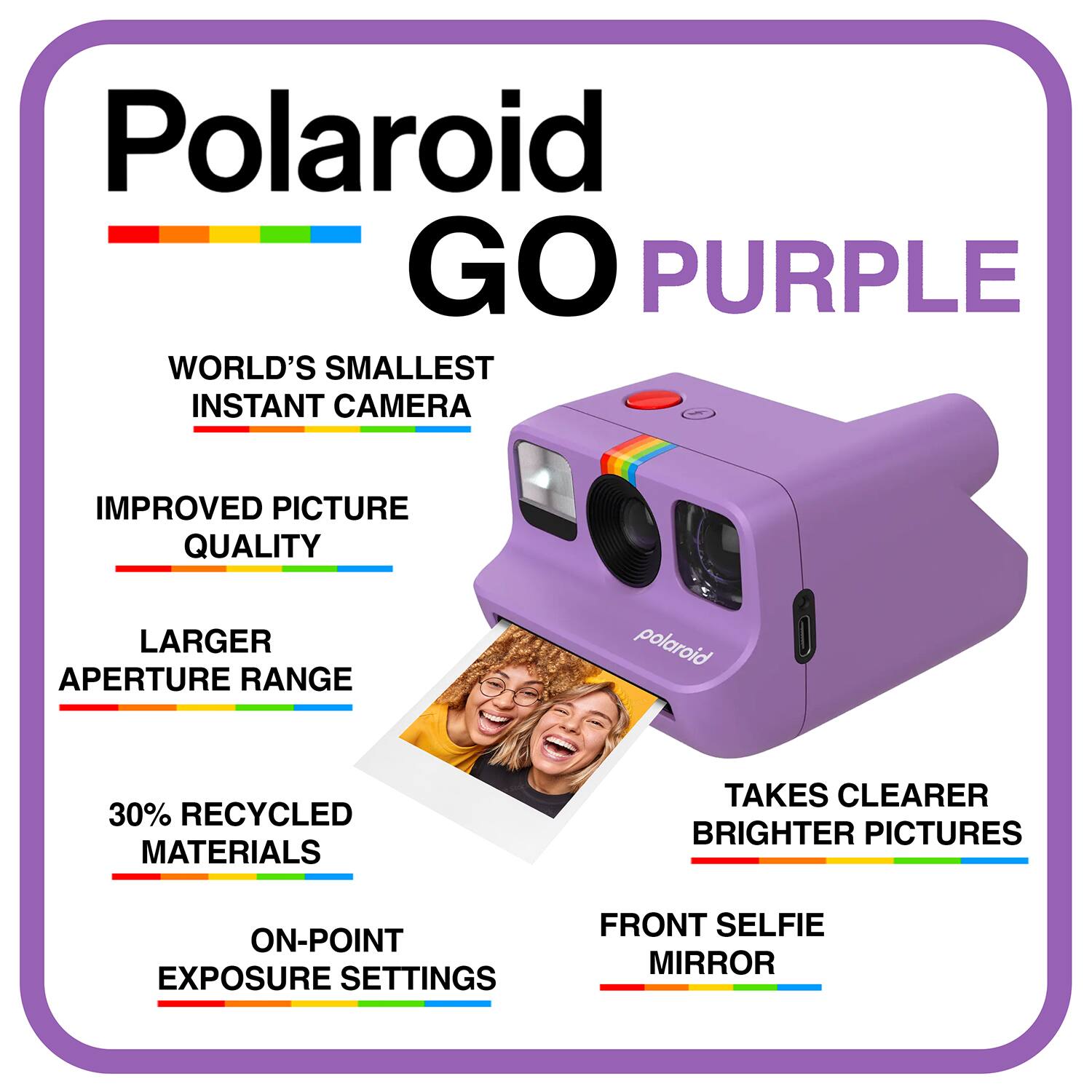 Polaroid GO PURPLE  
WORLD'S SMALLEST INSTANT CAMERA  
IMPROVED PICTURE QUALITY  
LARGER APERTURE RANGE  
30% RECYCLED MATERIALS  
TAKES CLEARER BRIGHTER PICTURES  
ON-POINT EXPOSURE SETTINGS  
FRONT SELFIE MIRROR